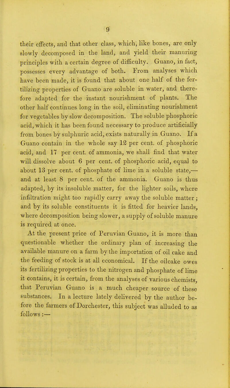 their effects, and that other class, which, like bones, are only slowly decomposed in the land, and yield their manuring principles with a certain degree of difficulty. Guano, in fact, possesses every advantage of both. From analyses which have been made, it is found that about one half of the fer- tilizing properties of Guano are soluble in water, and there- fore adapted for the instant nourishment of plants. The other half continues long in the soil, eliminating nourishment for vegetables by slow decomposition. The soluble phosphoric acid, which it has been found necessary to produce artificially from bones by sulphuric acid, exists naturally in Guano. If a Guano contain in the whole say 12 per cent, of phosphoric acid, and 17 per cent, of ammonia, we shall find that water will dissolve about 6 per cent, of phosphoric acid, equal to about 13 per cent, of phosphate of lime in a soluble state,— and at least 8 per cent, of the ammonia. Guano is thus adapted, by its insoluble matter, for the lighter soils, where infiltration might too rapidly carry away the soluble matter; and by its soluble constituents it is fitted for heavier lands, where decomposition being slower, a supply of soluble manure is required at once. At the present price of Peruvian Guano, it is more than questionable whether the ordinary plan of increasing the available manure on a farm by the importation of oil cake and the feeding of stock is at all economical. If the oilcake owes its fertilizing properties to the nitrogen and phosphate of lime it contains, it is certain, from the analyses of various chemists, that Peruvian Guano is a much cheaper source of these substances. In a lecture lately delivered by the author be- fore the farmers of Dorchester, this subject was alluded to as follows:—