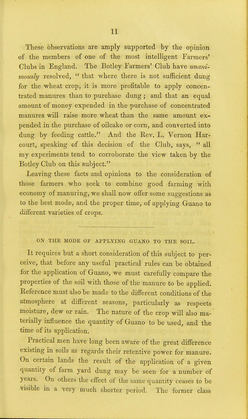 These observations are amply supported by the opinion of the members of one of the most intelligent Farmers' Clubs in England. The Botley Farmers' Club have unani- mously resolved,  that where there is not sufhcient dung for the wheat crop, it is more profitable to apply concen- trated manures than to purchase dung; and that an equal amount of money expended in the purchase of concentrated manures wiU raise more wheat than the same amount ex- pended in the purchase of oilcake or corn, and converted into dung by feeding cattle. And the Eev. L. Vernon Har- court, speaking of this decision of the Club, says,  all my experiments tend to corroborate the view taken by the Botley Club on this subject. Leaving these facts and opinions to the consideration of those farmers who seek to combine good farming with economy of manuring, we shall now offer some suggestions as to the best mode, and the proper time, of applying Guano to different varieties of crops. ON THE MODE OF APPLYING GUANO TO THE SOIL. It requires but a short consideration of this subject to per- ceive, that before any useful practical rules can be obtained for the application of Guano, we must carefully compare the properties of the soil with those of the manure to be applied. Eeference must also be made to the different conditions of the atmosphere at different seasons, particularly as respects moisture, dew or rain. The nature of the crop will also ma- terially influence the quantity of Guano to be used, and the time of its application. Practical men have long been aware of the great difference existing in soils as regards their retentive power for manure. On certain lands the result of the application of a given quantity of farm yard dung may be seen for a number of years. On others the effect of the same quantity ceases to be visible in a very much shorter period. The former class