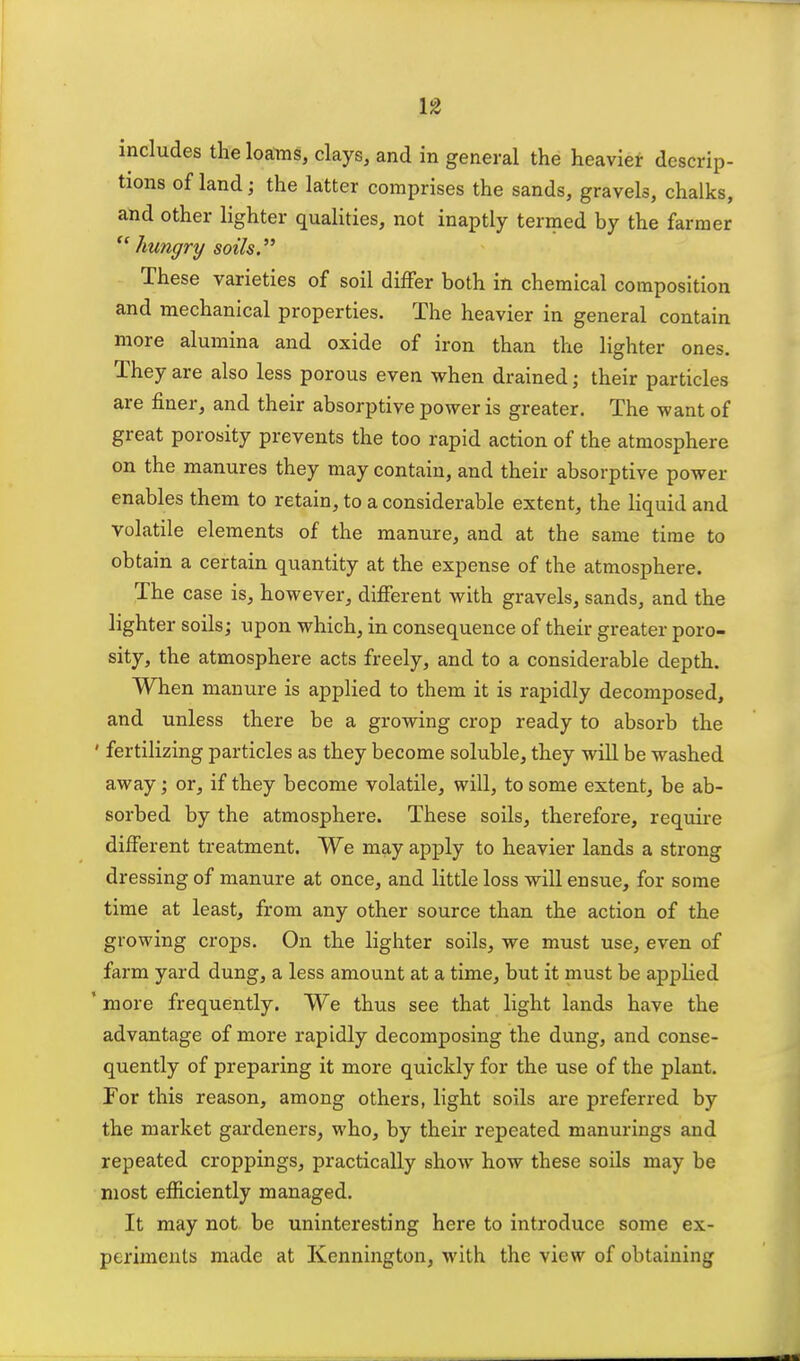 includes the loams, clays, and in general the heavier descrip- tions of land; the latter comprises the sands, gravels, chalks, and other lighter qualities, not inaptly termed by the farmer  hungry soils. These varieties of soil differ both in chemical composition and mechanical properties. The heavier in general contain more alumina and oxide of iron than the lighter ones. They are also less porous even when drained; their particles are finer, and their absorptive power is greater. The want of great porosity prevents the too rapid action of the atmosphere on the manures they may contain, and their absorptive power enables them to retain, to a considerable extent, the liquid and volatile elements of the manure, and at the same time to obtain a certain quantity at the expense of the atmosphere. The case is, however, different with gravels, sands, and the lighter soils; upon which, in consequence of their greater* poro- sity, the atmosphere acts freely, and to a considerable depth. When manure is applied to them it is rapidly decomposed, and unless there be a growing crop ready to absorb the ' fertilizing particles as they become soluble, they will be washed away; or, if they become volatile, will, to some extent, be ab- sorbed by the atmosphere. These soils, therefore, require different treatment. We may apply to heavier lands a strong dressing of manure at once, and little loss will ensue, for some time at least, from any other source than the action of the growing crops. On the lighter soils, we must use, even of farm yard dung, a less amount at a time, but it must be applied ' more frequently. We thus see that light lands have the advantage of more rapidly decomposing the dung, and conse- quently of preparing it more quickly for the use of the plant. For this reason, among others, light soils are preferred by the market gardeners, who, by their repeated manurings and repeated croppings, practically show how these soils may be most efficiently managed. It may not be uninteresting here to introduce some ex- periments made at Kennington, with the view of obtaining