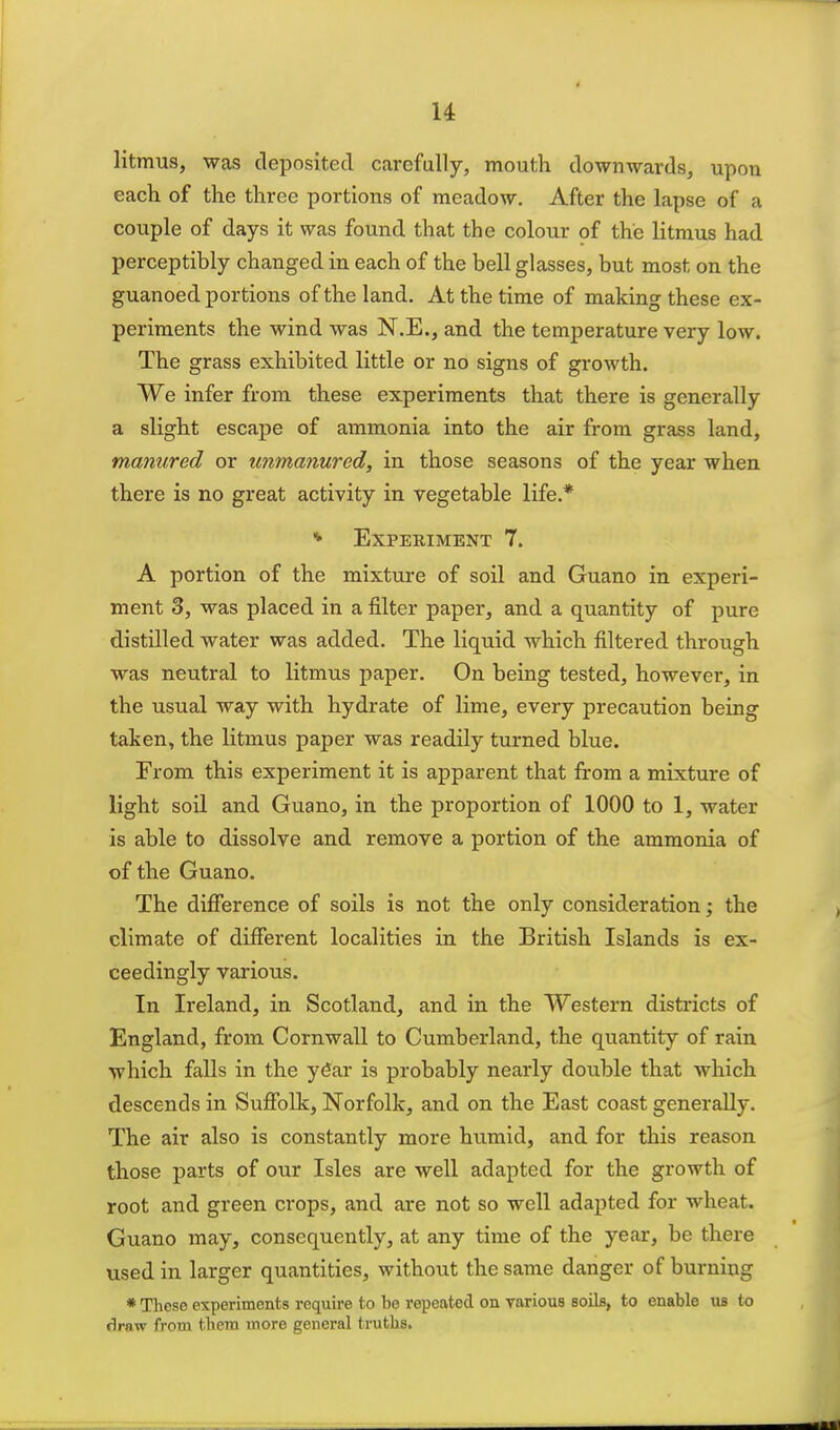 u litmus, was deposited carefully, mouth downwards, upon each of the three portions of meadow. After the lapse of a couple of days it was found that the colour of the litmus had perceptibly changed in each of the bell glasses, but most on the guanoed portions of the land. At the time of making these ex- periments the wind was N.E., and the temperature very low. The grass exhibited little or no signs of growth. We infer from these experiments that there is generally a slight escape of ammonia into the air from grass land, manured or unmanured, in those seasons of the year when there is no great activity in vegetable life.* * Experiment 7. A portion of the mixture of soil and Guano in experi- ment 3, was placed in a filter paper, and a quantity of pure distilled water was added. The liquid which filtered through was neutral to litmus paper. On being tested, however, in the usual way with hydrate of lime, every precaution being taken, the litmus paper was readily turned blue. From this experiment it is apparent that from a mixture of light soil and Guano, in the proportion of 1000 to 1, water is able to dissolve and remove a portion of the ammonia of of the Guano. The difference of soils is not the only consideration; the climate of different localities in the British Islands is ex- ceedingly various. In Ireland, in Scotland, and in the Western districts of England, from Cornwall to Cumberland, the quantity of rain. which falls in the y6ar is probably nearly double that which descends in SufiEblk, Norfolk, and on the East coast generally. The air also is constantly more humid, and for this reason those parts of our Isles are well adapted for the growth of root and green crops, and are not so well adapted for wheat. Guano may, consequently, at any time of the year, be there used in larger quantities, without the same danger of burning * These experiments require to be repeated on yarious soils, to enable us to riraw from tbem more general truths.