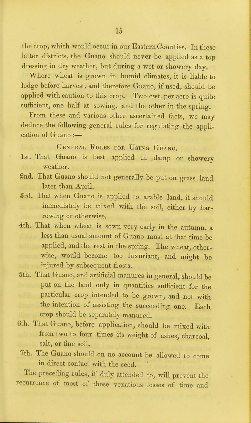 the crop, which wonld occur in our Eastern Counties. In these latter districts, the Guano should never be applied as a top dressing in dry weather, but during a wet or showery day. Where wheat is grown in humid climates, it is liable to lodge before harvest, and therefore Guano, if used, should be applied with caution to this crop. Two cwt. per acre is quite sufficient, one half at sowing, and the other in the spring. From these and various other ascertained facts, we may deduce the following general rules for regulating the appli- cation of Guano:— General Eules for Using Guano. 1st. That Guano is best applied in damp or showery weather. 2nd. That Guano should not generally be put on grass land later than April. 3rd. That when Guano is applied to arable land, it should immediately be mixed with the soil, either by har- rowing or otherwise. 4th. That when wheat is sown very early in the autumn, a less than usual amount of Guano must at that time be applied, and the rest in the spring. The wheat, other- wise, would become too luxuriant, and might be injured by subsequent frosts. 5th. That Guano, and artificial manures in general, should be put on the land only in quantities sufficient for the particular crop intended to be grown, and not with the intention of assisting the succeeding one. Each crop should be separately manured. 6th. That Guano, before application, should be mixed with from two to four times its weight of ashes, charcoal, salt, or fine soil. 7th. The Guano should on no account be allowed to come in direct contact with the seed. The preceding rules, if duly attended to, will prevent the recurrence of most of those vexatious losses of time and