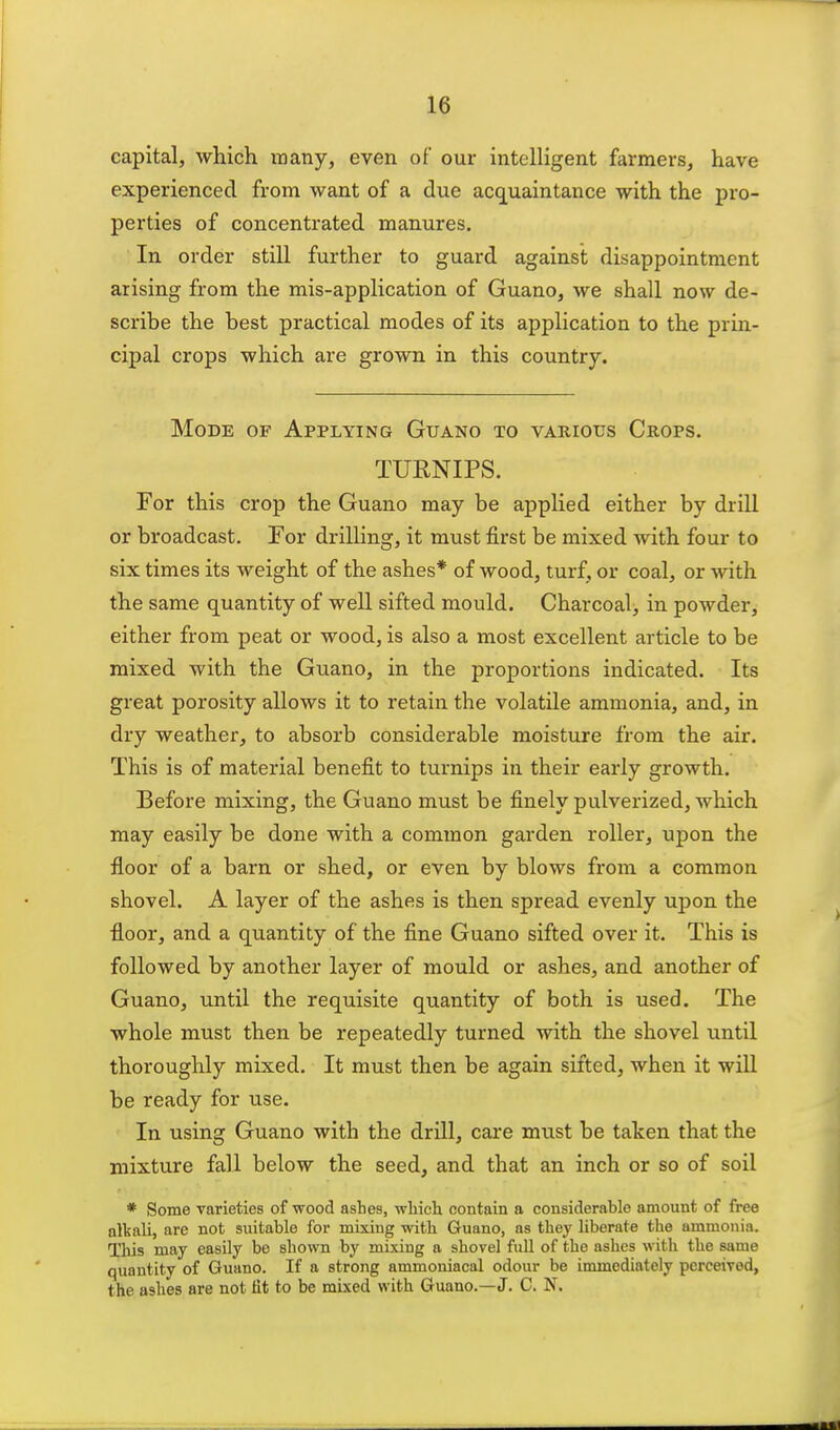 capital, which many, even of our intelligent farmers, have experienced from want of a due acquaintance with the pro- perties of concentrated manures. In order still further to guard against disappointment arising from the mis-application of Guano, we shall now de- scribe the best practical modes of its application to the prin- cipal crops which are grown in this country. Mode of Applying Guano to vabious Crops. TURNIPS. For this crop the Guano may be applied either by drill or broadcast. For drilling, it must first be mixed with four to six times its weight of the ashes* of wood, turf, or coal, or with the same quantity of well sifted mould. Charcoal, in powder, either from peat or wood, is also a most excellent article to be mixed with the Guano, in the proportions indicated. Its great porosity allows it to retain the volatile ammonia, and, in dry weather, to absorb considerable moisture from the air. This is of material benefit to turnips in their early growth. Before mixing, the Guano must be finely pulverized, which may easily be done with a common garden roller, upon the floor of a barn or shed, or even by blows from a common shovel. A layer of the ashes is then spread evenly upon the floor, and a quantity of the fine Guano sifted over it. This is followed by another layer of mould or ashes, and another of Guano, until the requisite quantity of both is used. The whole must then be repeatedly turned with the shovel until thoroughly mixed. It must then be again sifted, when it will be ready for use. In using Guano with the drill, care must be taken that the mixture fall below the seed, and that an inch or so of soil * Some varieties of wood ashes, wliieh contain a considerable amount of free alkali, are not suitable for mixing with Guano, as they liberate the ammonia. This may easily be shown by mixing a shovel full of the ashes with the same quantity of Guano. If a strong ammoniacal odour be immediately perceived, the ashes are not fit to be mixed with Guano.—J. C. N.
