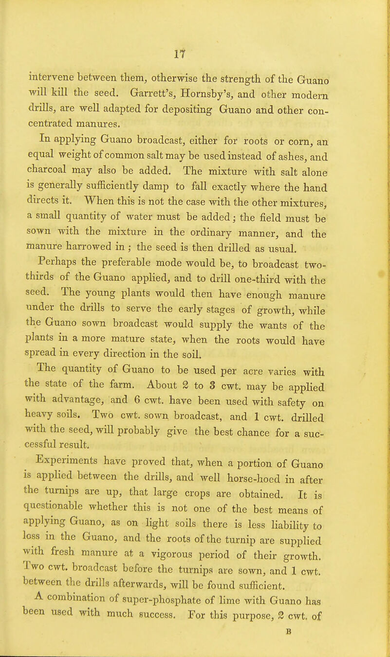 If intervene between them, otherwise the strength of the Guano will kill the seed. Garrett's, Hornsby's, and other modern drills, are well adapted for depositing Guano and other con- centrated manures. In applying Guano broadcast, either for roots or corn, an equal weight of common salt may be used instead of ashes, and charcoal may also be added. The mixture with salt alone is generally sufficiently damp to fall exactly where the hand directs it. When thiis is not the case with the other mixtures, a small quantity of water must be added; the field must be sown with the mixture in the ordinary manner, and the manure harrowed in ,• the seed is then drilled as usual. Perhaps the preferable mode would be, to broadcast two- thirds of the Guano applied, and to drill one-third with the seed. The young plants would then have enough manure under the drills to serve the early stages of growth, while the Guano sown broadcast would supply the wants of the plants in a more mature state, when the roots would have spread in every direction in the soil. The quantity of Guano to be used per acre varies with the state of the farm. About 2 to 3 cwt. may be applied with advantage, and 6 cwt. have been used with safety on heavy soils. Two cwt. sown broadcast, and 1 cwt. drilled with the seed, will probably give the best chance for a suc- cessful result. Experiments have proved that, when a portion of Guano is applied between the drills, and well horse-hoed in after the turnips are up, that large crops are obtained. It is questionable whether this is not one of the best means of applying Guano, as on light soils there is less liability to loss in the Guano, and the roots of the turnip are supplied with fresh manure at a vigorous period of their growth. Two cwt. broadcast before the turnips are sown, and 1 cwt. between the drills afterwards, will be found sufficient. A combination of super-phosphate of lime with Guano has been used with much success. For this purpose, 2 cwt. of B