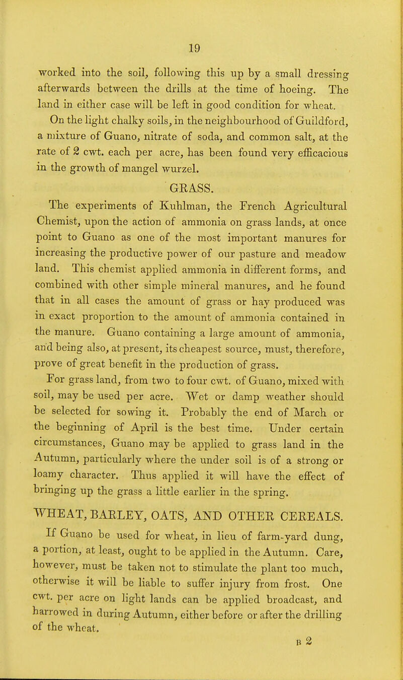 worked into the soil, following this up by a small dressing afterwards between the drills at the time of hoeing. The land in either case will be left in good condition for wheat. On the light chalky soils, in the neighbourhood of Guildford, a mixture of Guano, nitrate of soda, and common salt, at the rate of 2 cwt. each per acre, has been found very efficacious in the growth of mangel wurzel. GRASS. The experiments of Kuhlman, the French Agricultural Chemist, upon the action of ammonia on grass lands, at once point to Guano as one of the most important manures for increasing the productive power of our pasture and meadow land. This chemist applied ammonia in dilferent forms, and combined with other simple mineral manures, and he found that in all cases the amount of grass or hay produced was in exact proportion to the amount of ammonia contained in the manure. Guano containing a large amount of ammonia, and being also, at present, its cheapest source, must, therefore, prove of great benefit in the production of grass. For grass land, from two to four cwt, of Guano, mixed with soil, may be used per acre. Wet or damp weather should be selected for sowing it. Probably the end of March or the beginning of April is the best time. Under certain circumstances, Guano may be applied to grass land in the Autumn, particularly where the under soil is of a strong or loamy character. Thus apphed it will have the effect of bringing up the grass a little earlier in the spring. WHEAT, BARLEY, OATS, AND OTHER CEREALS. If Guano be used for wheat, in lieu of farm-yard dung, a portion, at least, ought to be applied in the Autumn. Care, however, must be taken not to stimulate the plant too much, otherwise it will be liable to suffer injury from frost. One cwt. per acre on light lands can be applied broadcast, and harrowed in during Autumn, either before or after the drilling of the wheat. B 2