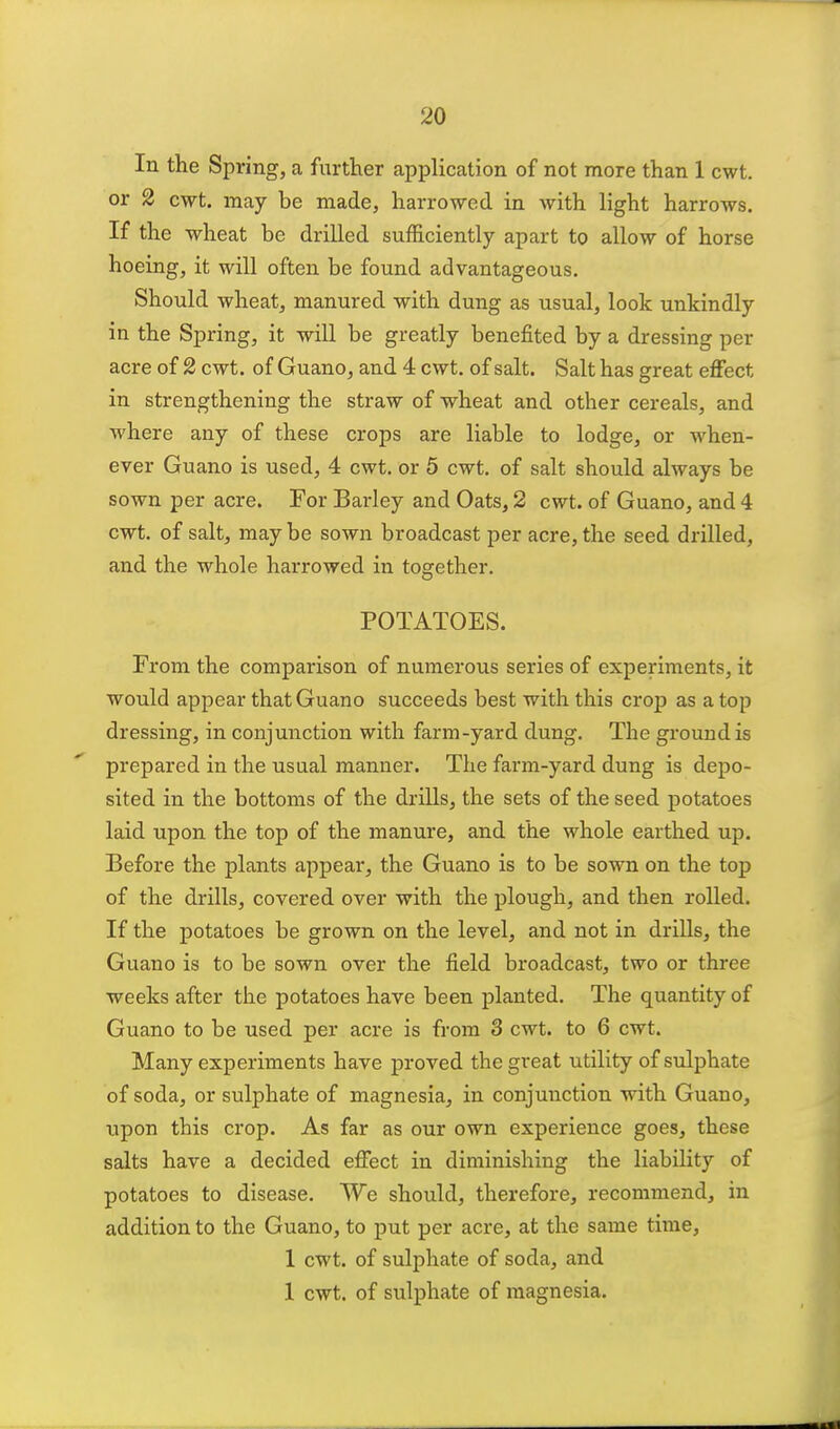 In the Spring, a further application of not more than 1 cwt. or 2 cwt. may be made, harrowed in with light harrows. If the wheat be drilled sufficiently apart to allow of horse hoeing, it will often be found advantageous. Should wheat, manured with dung as usual, look unkindly in the Spring, it will be greatly benefited by a dressing per acre of 2 cwt. of Guano, and 4 cwt. of salt. Salt has great effect in strengthening the straw of wheat and other cereals, and where any of these crops are liable to lodge, or when- ever Guano is used, 4 cwt. or 5 cwt. of salt should always be sown per acre. For Barley and Oats, 2 cwt. of Guano, and 4 cwt. of salt, may be sown broadcast per acre, the seed drilled, and the whole harrowed in together. POTATOES. From the comparison of numerous series of experiments, it would appear that Guano succeeds best with this crop as a top dressing, in conjunction with farm-yard dung. The ground is prepared in the usual manner. The farm-yard dung is depo- sited in the bottoms of the drills, the sets of the seed potatoes laid upon the top of the manure, and the whole earthed up. Before the plants appear, the Guano is to be sown on the top of the drills, covered over with the plough, and then rolled. If the potatoes be grown on the level, and not in drills, the Guano is to be sown over the field broadcast, two or three weeks after the potatoes have been planted. The quantity of Guano to be used per acre is from S cwt. to 6 cwt. Many experiments have proved the great utility of sulphate of soda, or sulphate of magnesia, in conjunction with Guano, \ipon this crop. As far as our own experience goes, these salts have a decided efifect in diminishing the liability of potatoes to disease. We should, therefore, recommend, in addition to the Guano, to put per acre, at the same time, 1 cwt. of sulphate of soda, and 1 cwt. of sulphate of magnesia.