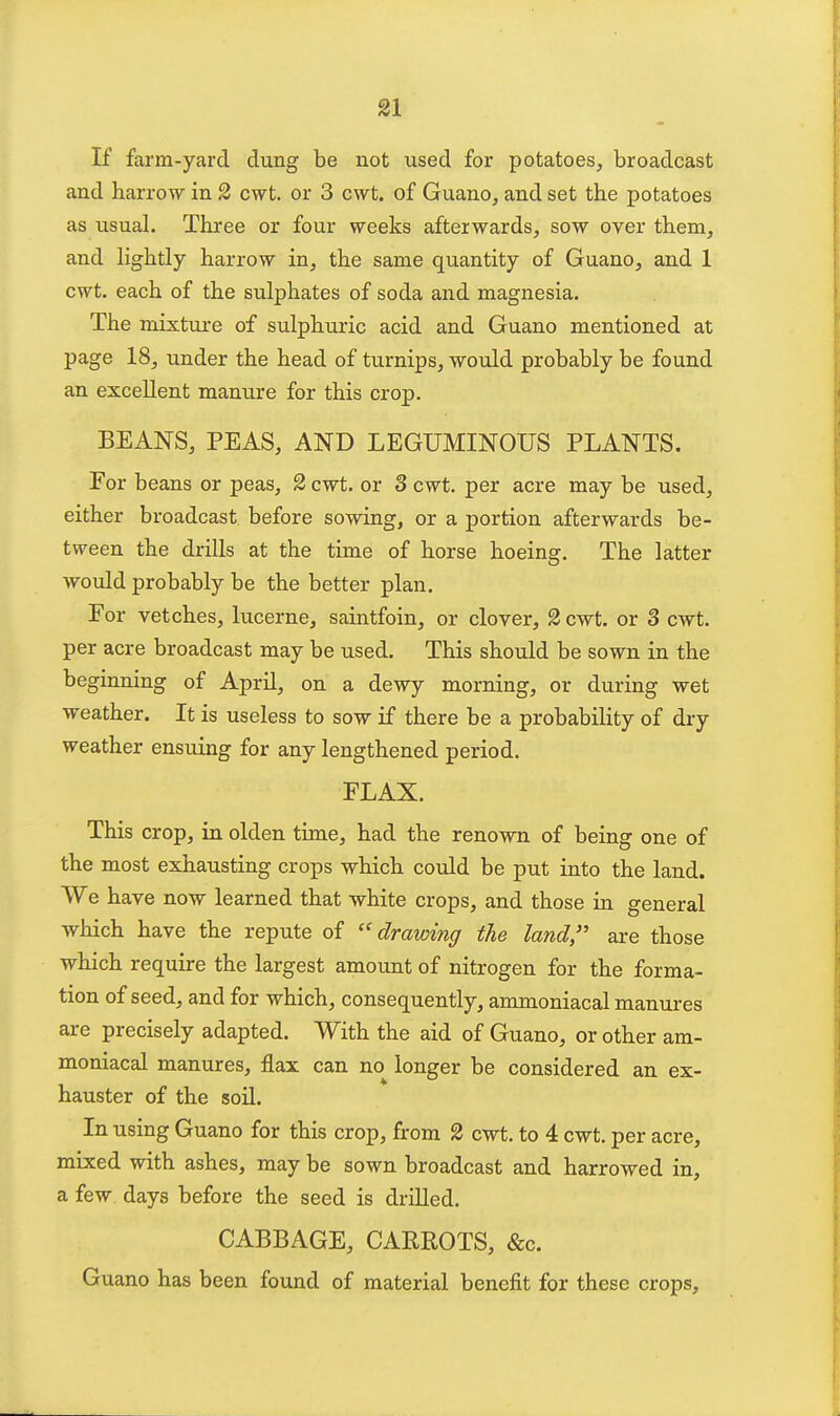 If farm-yard dung be not used for potatoes, broadcast and harrow in 2 cwt. or 3 cwt. of Guano, and set the potatoes as usual. Three or four weeks afterwards, sow over them, and lightly harrow in, the same quantity of Guano, and 1 cwt. each of the sulphates of soda and magnesia. The mixture of sulphuric acid and Guano mentioned at page 18, under the head of turnips, would probably be found an excellent manure for this crop. BEANS, PEAS, AND LEGUMINOUS PLANTS. For beans or peas, 2 cwt. or 3 cwt. per acre may be used, either broadcast before sowing, or a portion afterwards be- tween the drills at the time of horse hoeing. The latter would probably be the better plan. For vetches, lucerne, saintfoin, or clover, 2 cwt. or 3 cwt. per acre broadcast may be used. This should be sown in the beginning of April, on a dewy morning, or during wet weather. It is useless to sow if there be a probability of dry weather ensuing for any lengthened period. FLAX. This crop, in olden time, had the renown of being one of the most exhausting crops which could be put into the land. We have now learned that white crops, and those in general which have the repute of drawing the land, are those which require the largest amount of nitrogen for the forma- tion of seed, and for which, consequently, ammoniacal manures are precisely adapted. With the aid of Guano, or other am- moniacal manures, flax can no longer be considered an ex- hauster of the soil. In using Guano for this crop, from 2 cwt, to 4 cwt. per acre, mixed with ashes, may be sown broadcast and harrowed in, a few days before the seed is drilled. CABBAGE, CARROTS, &c. Guano has been found of material benefit for these crops.