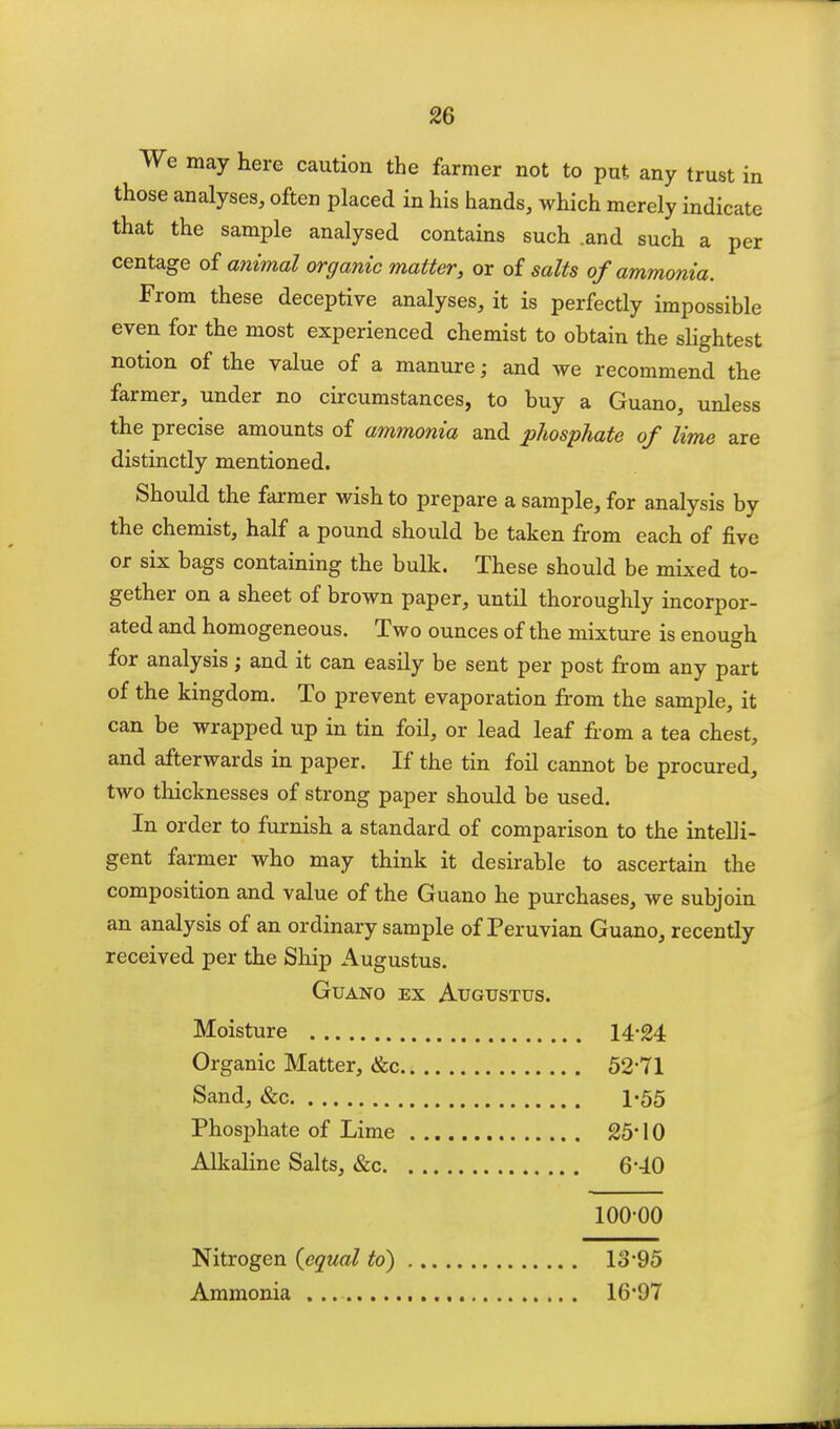 ^6 We may here caution the farmer not to put any trust in those analyses, often placed in his hands, which merely indicate that the sample analysed contains such .and such a per centage of a7iimal organic matter, or of salts of ammonia. From these deceptive analyses, it is perfectly impossible even for the most experienced chemist to obtain the slightest notion of the value of a manure; and we recommend the farmer, under no circumstances, to buy a Guano, unless the precise amounts of ammonia and pJiosphate of lime are distinctly mentioned. Should the farmer wish to prepare a sample, for analysis by the chemist, half a pound should be taken from each of five or six bags containing the bulk. These should be mixed to- gether on a sheet of brown paper, until thoroughly incorpor- ated and homogeneous. Two ounces of the mixture is enough for analysis; and it can easily be sent per post from any part of the kingdom. To prevent evaporation from the sample, it can be wrapped up in tin foil, or lead leaf fiom a tea chest, and afterwards in paper. If the tin foU cannot be procured, two thicknesses of strong paper should be used. In order to furnish a standard of comparison to the intelli- gent farmer who may think it desirable to ascertain the composition and value of the Guano he purchases, we subjoin an analysis of an ordinary sample of Peruvian Guano, recently received per the Ship Augustus. Guano ex Augustus. Moisture 14'24 Organic Matter, &c 52'71 Sand, &c 1*55 Phosphate of Lime 25' 10 Alkaline Salts, &c 6--10 100-00 Nitrogen {equal to) 13*95 Ammonia 16*97