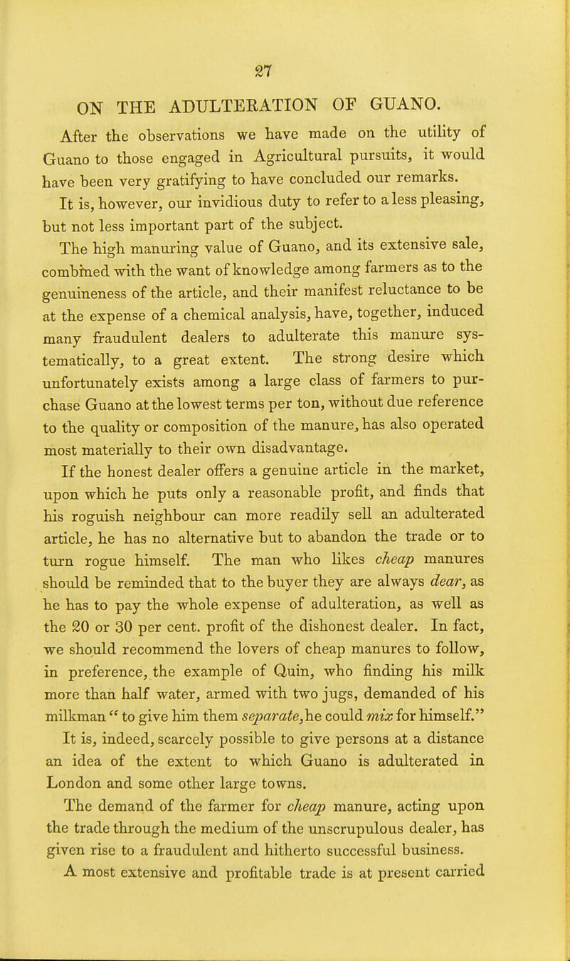 ON THE ADULTERATION OF GUANO. After the observations we have made on the utility of Guano to those engaged in Agricultural pursuits, it would have been very gratifying to have concluded our remarks. It is, however, our invidious duty to refer to a less pleasing, but not less important part of the subject. The hi^h manuring value of Guano, and its extensive sale, combined with the want of knowledge among farmers as to the genuineness of the article, and their manifest reluctance to be at the expense of a chemical analysis, have, together, induced many fraudulent dealers to adulterate this manure sys- tematically, to a great extent. The strong desire which unfortunately exists among a large class of farmers to pur- chase Guano at the lowest terms per ton, without due reference to the quality or composition of the manure, has also operated most materially to their own disadvantage. If the honest dealer offers a genuine article in the market, upon which he puts only a reasonable profit, and finds that his roguish neighbour can more readily seU an adulterated article, he has no alternative but to abandon the trade or to turn rogue himself. The man who likes cheap manures should be reminded that to the buyer they are always dear, as he has to pay the whole expense of adulteration, as well as the 20 or 30 per cent, profit of the dishonest dealer. In fact, we should recommend the lovers of cheap manures to follow, in preference, the example of Quin, who finding his mUk more than half water, armed with two jugs, demanded of his milkman  to give him them separate,h.e could mix for himself. It is, indeed, scarcely possible to give persons at a distance an idea of the extent to which Guano is adulterated in London and some other large towns. The demand of the farmer for cheap manure, acting upon the trade through the medium of the unscrupulous dealer, has given rise to a fraudulent and hitherto successful business. A most extensive and profitable trade is at present cai-ried