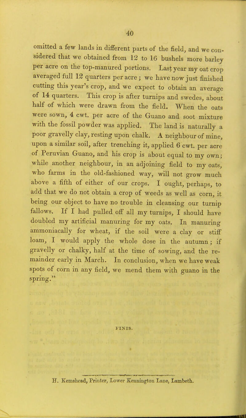 omitted a few lands in different parts of the field, and we con- sidered that we obtained from 12 to 16 bushels more barlej per acre on the top-manured portions. Last year my oat crop averaged full 12 quarters per acre; we have now just finished cutting this year's crop, and we expect to obtain an average of 14 quarters. This crop is after turnips and swedes, about half of which were drawn from the field. When the oats were sown, 4 cwt. per acre of the Guano and soot mixture with the fossil powder was applied. The land is naturally a poor gravelly clay, resting upon chalk. A neighbour of mine, upon a similar soil, after trenching it, applied 6 cwt. per acre of Peruvian Guano, and his crop is about equal to my own; while another neighbour, in an adjoining field to my oats, who farms in the old-fashioned way, will not grow much above a fifth of either of our crops. I ought, perhaps, to add that we do not obtain a crop of weeds as well as corn, it being our object to have no trouble in cleansing our turnip fallows. If I had pulled off all my turnips, I should have doubled my artificial manuring for my oats. In manuring ammoniacally for wheat, if the soil were a clay or stiff loam, I would apply the whole dose in the autumn; if gravelly or chalky, half at the time of sowing, and the re- mainder early in March. In conclusion, when we have weak spots of corn in any field, we mend them with guano in the spring. FINIS. H. Kemsliead, Printer, Lower Kennington Lane, Lambeth.