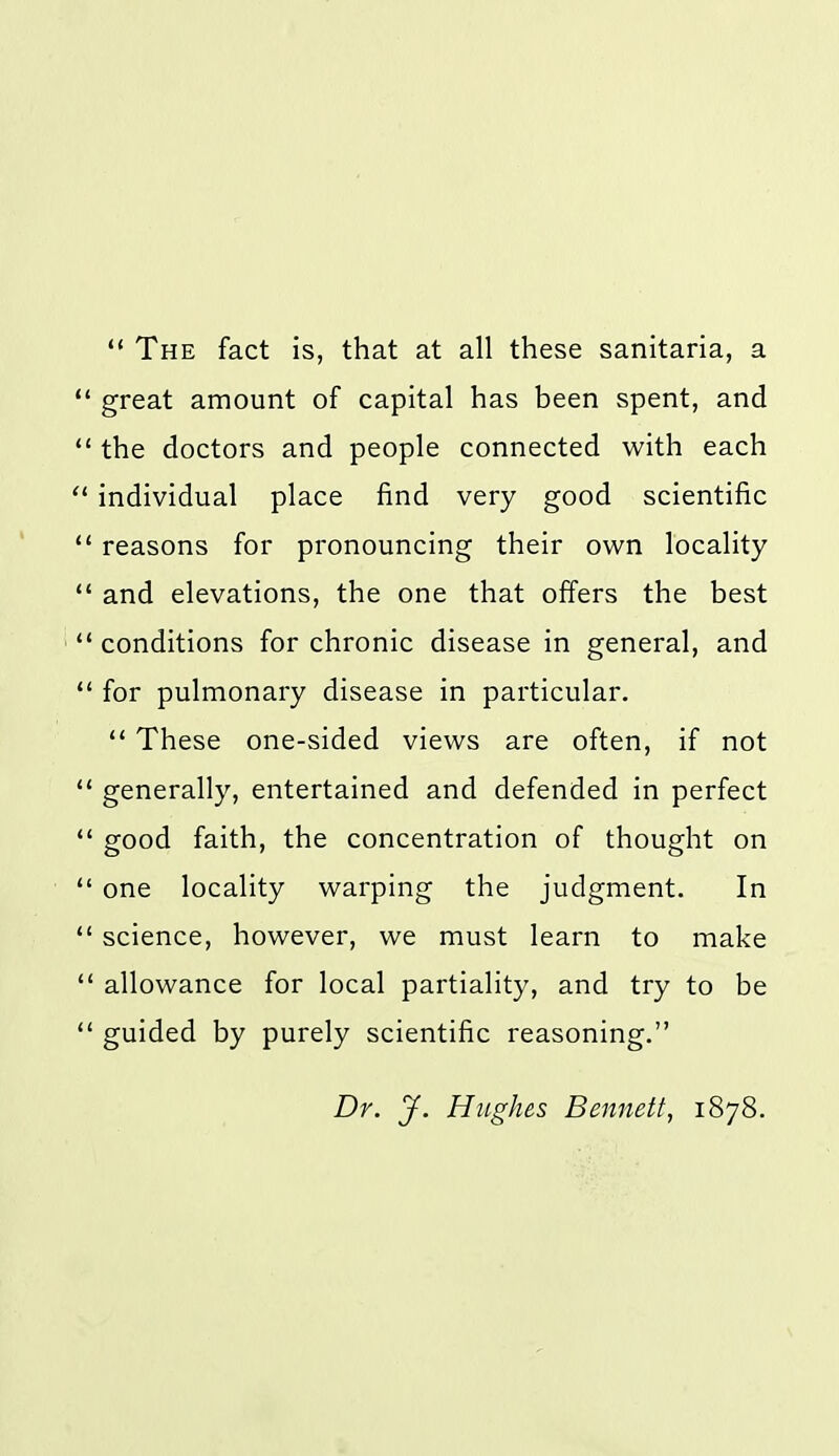 ** The fact is, that at all these sanitaria, a great amount of capital has been spent, and the doctors and people connected with each individual place find very good scientific reasons for pronouncing their own locality and elevations, the one that offers the best conditions for chronic disease in general, and for pulmonary disease in particular.  These one-sided views are often, if not generally, entertained and defended in perfect good faith, the concentration of thought on one locality warping the judgment. In science, however, we must learn to make allowance for local partiality, and try to be guided by purely scientific reasoning. Dr. J. Hughes Bennett, 1878.