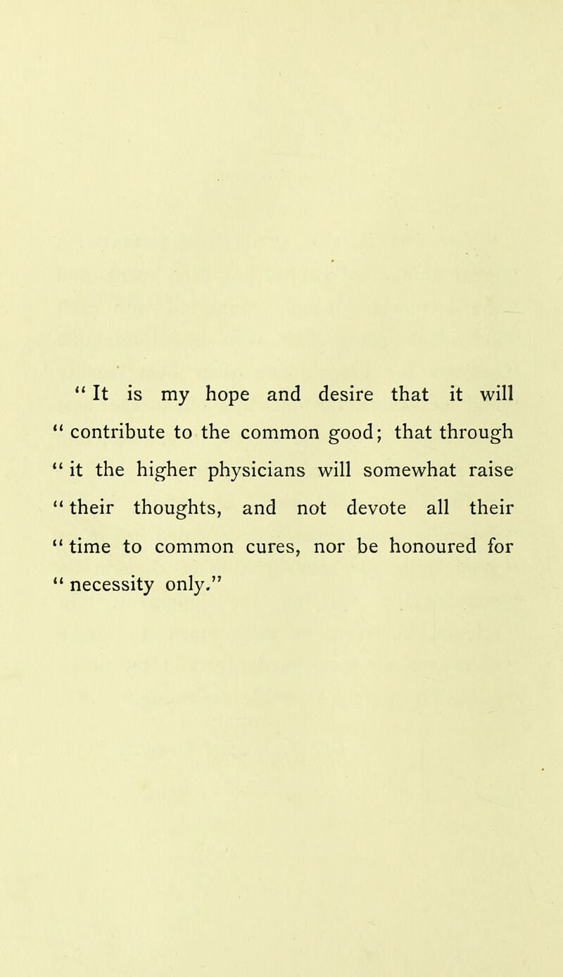  It is my hope and desire that it will contribute to the common good; that through it the higher physicians will somewhat raise their thoughts, and not devote all their time to common cures, nor be honoured for necessity only.