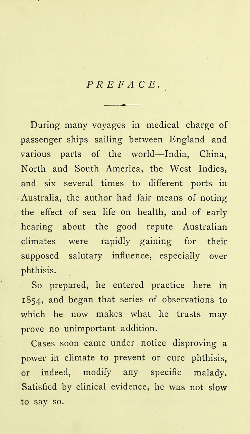 PREFACE. During many voyages in medical charge of passenger ships saihng between England and various parts of the world—India, China, North and South America, the West Indies, and six several times to different ports in Australia, the author had fair means of noting the effect of sea life on health, and of early hearing about the good repute Australian climates were rapidly gaining for their supposed salutary influence, especially over phthisis. So prepared, he entered practice here in 1854, and began that series of observations to which he now makes what he trusts may prove no unimportant addition. Cases soon came under notice disproving a power in climate to prevent or cure phthisis, or indeed, modify any specific malady. Satisfied by clinical evidence, he was not slow to say so.