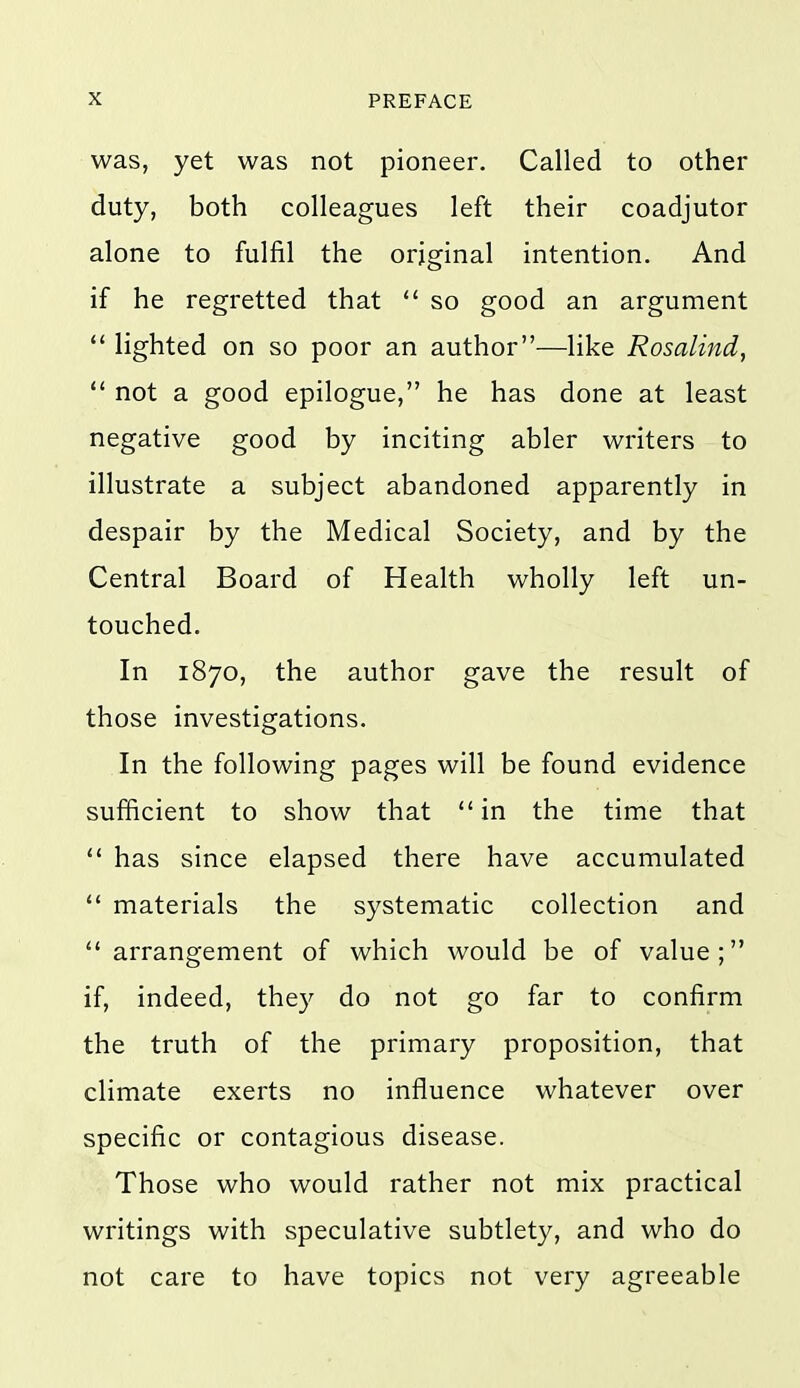 was, yet was not pioneer. Called to other duty, both colleagues left their coadjutor alone to fulfil the original intention. And if he regretted that  so good an argument  lighted on so poor an author—like Rosalind,  not a good epilogue, he has done at least negative good by inciting abler writers to illustrate a subject abandoned apparently in despair by the Medical Society, and by the Central Board of Health wholly left un- touched. In 1870, the author gave the result of those investigations. In the following pages will be found evidence sufficient to show that in the time that  has since elapsed there have accumulated  materials the systematic collection and arrangement of which would be of value; if, indeed, they do not go far to confirm the truth of the primary proposition, that climate exerts no influence whatever over specific or contagious disease. Those who would rather not mix practical writings with speculative subtlety, and who do not care to have topics not very agreeable