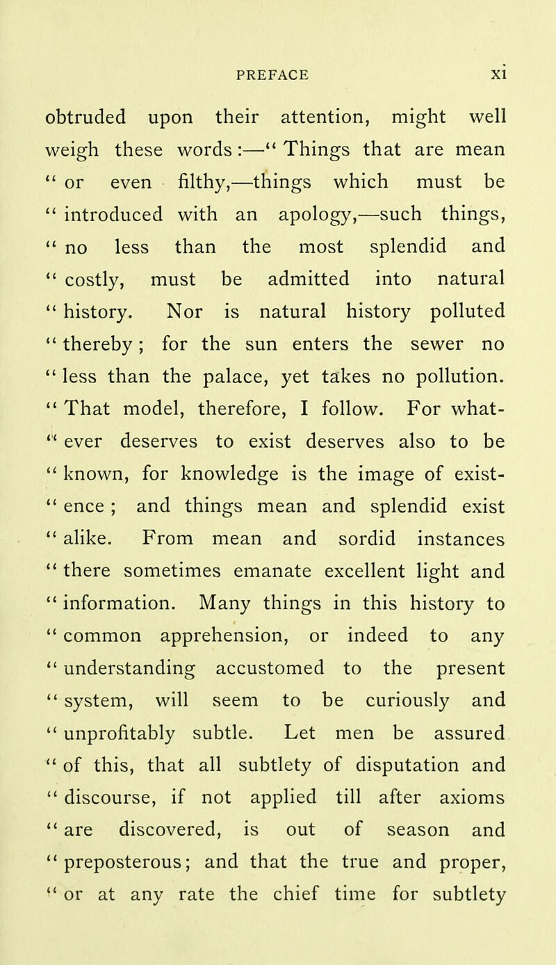 obtruded upon their attention, might well weigh these words :— Things that are mean  or even filthy,—things which must be  introduced with an apology,—such things,  no less than the most splendid and  costly, must be admitted into natural  history. Nor is natural history polluted  thereby; for the sun enters the sewer no *' less than the palace, yet takes no pollution.  That model, therefore, I follow. For what- *' ever deserves to exist deserves also to be  known, for knowledge is the image of exist-  ence ; and things mean and splendid exist  alike. From mean and sordid instances  there sometimes emanate excellent light and  information. Many things in this history to  common apprehension, or indeed to any  understanding accustomed to the present  system, will seem to be curiously and  unprofitably subtle. Let men be assured  of this, that all subtlety of disputation and  discourse, if not applied till after axioms are discovered, is out of season and preposterous; and that the true and proper, or at any rate the chief time for subtlety
