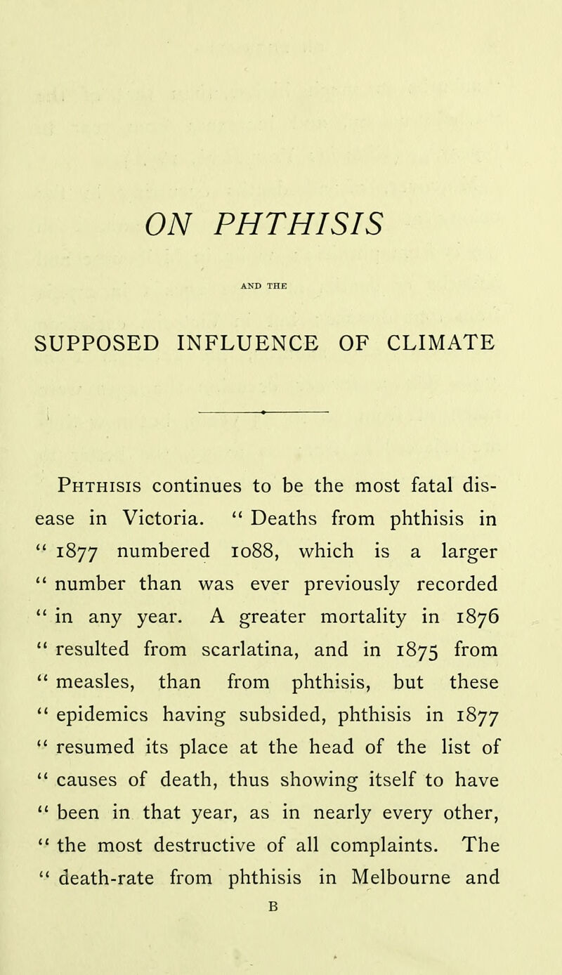 ON PHTHISIS AND THE SUPPOSED INFLUENCE OF CLIMATE Phthisis continues to be the most fatal dis- ease in Victoria. '* Deaths from phthisis in *' 1877 numbered 1088, which is a larger  number than was ever previously recorded  in any year. A greater mortality in 1876  resulted from scarlatina, and in 1875 from ** measles, than from phthisis, but these  epidemics having subsided, phthisis in 1877  resumed its place at the head of the list of  causes of death, thus showing itself to have  been in that year, as in nearly every other, *' the most destructive of all complaints. The  death-rate from phthisis in Melbourne and B