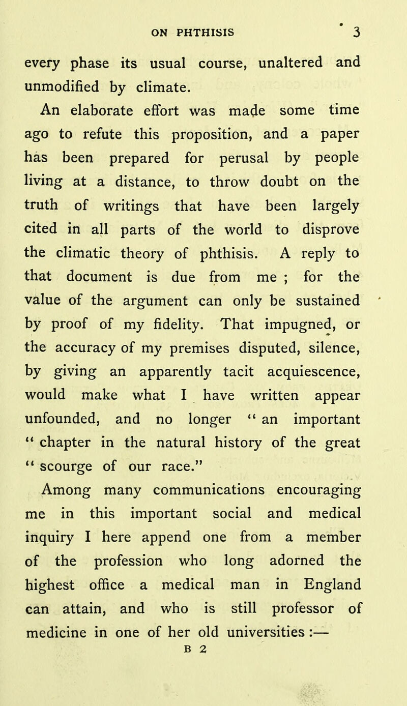 every phase its usual course, unaltered and unmodified by climate. An elaborate effort was made some time ago to refute this proposition, and a paper has been prepared for perusal by people living at a distance, to throw doubt on the truth of writings that have been largely cited in all parts of the world to disprove the climatic theory of phthisis. A reply to that document is due from me ; for the value of the argument can only be sustained by proof of my fidelity. That impugned, or the accuracy of my premises disputed, silence, by giving an apparently tacit acquiescence, would make what I have written appear unfounded, and no longer  an important ** chapter in the natural history of the great  scourge of our race. Among many communications encouraging me in this important social and medical inquiry I here append one from a member of the profession who long adorned the highest office a medical man in England can attain, and who is still professor of medicine in one of her old universities :— B 2