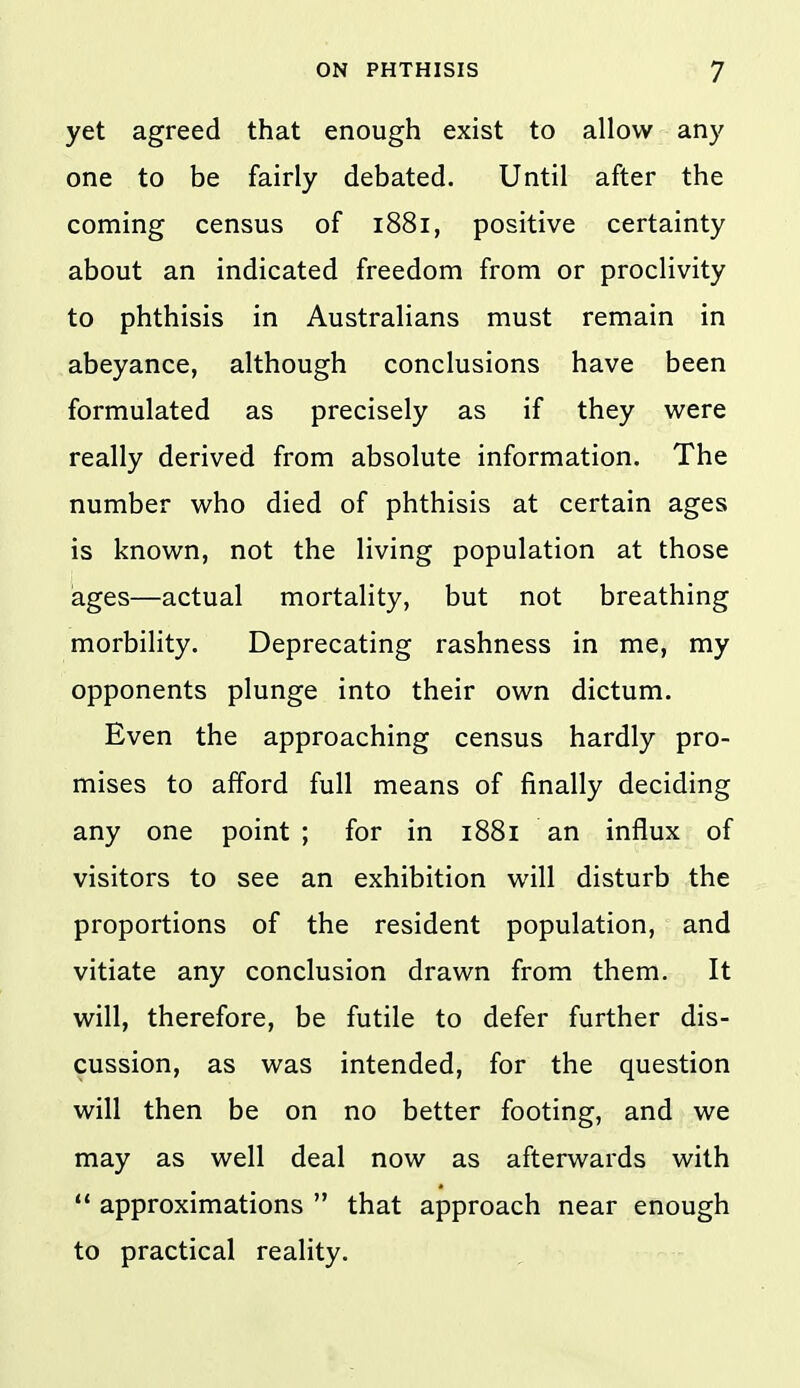 yet agreed that enough exist to allow any one to be fairly debated. Until after the coming census of 1881, positive certainty about an indicated freedom from or proclivity to phthisis in Australians must remain in abeyance, although conclusions have been formulated as precisely as if they were really derived from absolute information. The number who died of phthisis at certain ages is known, not the living population at those ages—actual mortality, but not breathing morbility. Deprecating rashness in me, my opponents plunge into their own dictum. Even the approaching census hardly pro- mises to afford full means of finally deciding any one point; for in 1881 an influx of visitors to see an exhibition will disturb the proportions of the resident population, and vitiate any conclusion drawn from them. It will, therefore, be futile to defer further dis- cussion, as was intended, for the question will then be on no better footing, and we may as well deal now as afterwards with ** approximations  that approach near enough to practical reality.