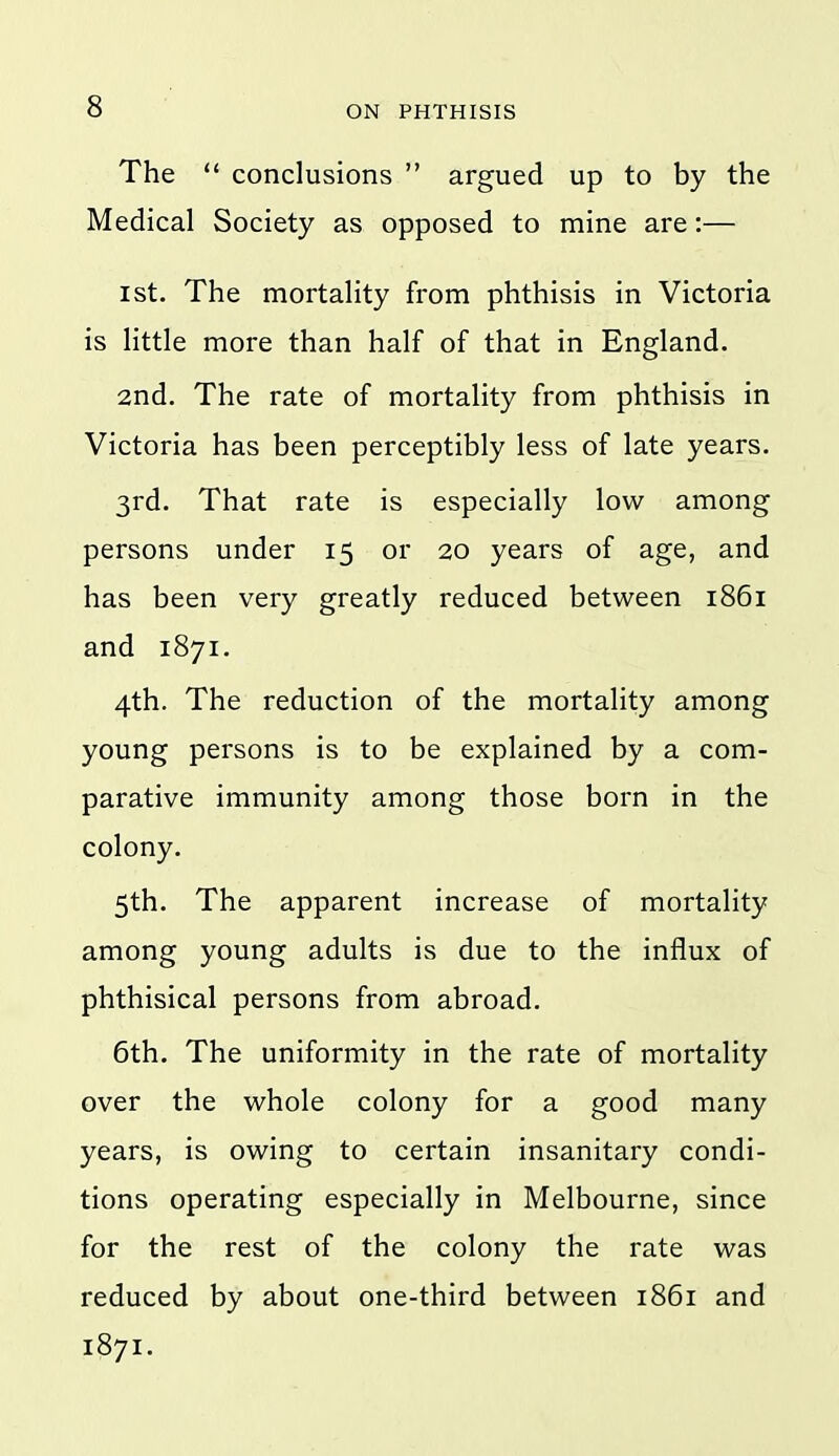 The  conclusions  argued up to by the Medical Society as opposed to mine are:— I St. The mortality from phthisis in Victoria is little more than half of that in England. 2nd. The rate of mortality from phthisis in Victoria has been perceptibly less of late years. 3rd. That rate is especially low among persons under 15 or 20 years of age, and has been very greatly reduced between 1861 and 1871. 4th. The reduction of the mortality among young persons is to be explained by a com- parative immunity among those born in the colony. 5th. The apparent increase of mortality among young adults is due to the influx of phthisical persons from abroad. 6th. The uniformity in the rate of mortality over the whole colony for a good many years, is owing to certain insanitary condi- tions operating especially in Melbourne, since for the rest of the colony the rate was reduced by about one-third between 1861 and 1871.