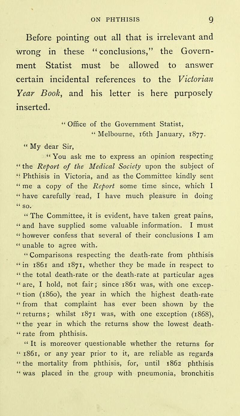 Before pointing out all that is irrelevant and wrong in these conclusions, the Govern- ment Statist must be allowed to answer certain incidental references to the Victorian Year Book, and his letter is here purposely inserted.  Office of the Government Statist,  Melbourne, i6th January, 1877.  My dear Sir,  You ask me to express an opinion respecting  the Report of the Medical Society upon the subject of  Phthisis in Victoria, and as the Committee kindly sent  me a copy of the Report some time since, which I  have carefully read, I have much pleasure in doing  so.  The Committee, it is evident, have taken great pains,  and have supplied some valuable information. I must  however confess that several of their conclusions I am  unable to agree with.  Comparisons respecting the death-rate from phthisis in 1861 and 1871, whether they be made in respect to  the total death-rate or the death-rate at particular ages are, I hold, not fair; since 1861 was, with one excep-  tion (i860), the year in which the highest death-rate  from that complaint has ever been shown by the returns; whilst 1871 was, with one exception (1868),  the year in which the returns show the lowest death-  rate from phthisis.  It is moreover questionable whether the returns for  1861, or any year prior to it, are reliable as regards  the mortality from phthisis, for, until 1862 phthisis  was placed in the group with pneumonia, bronchitis