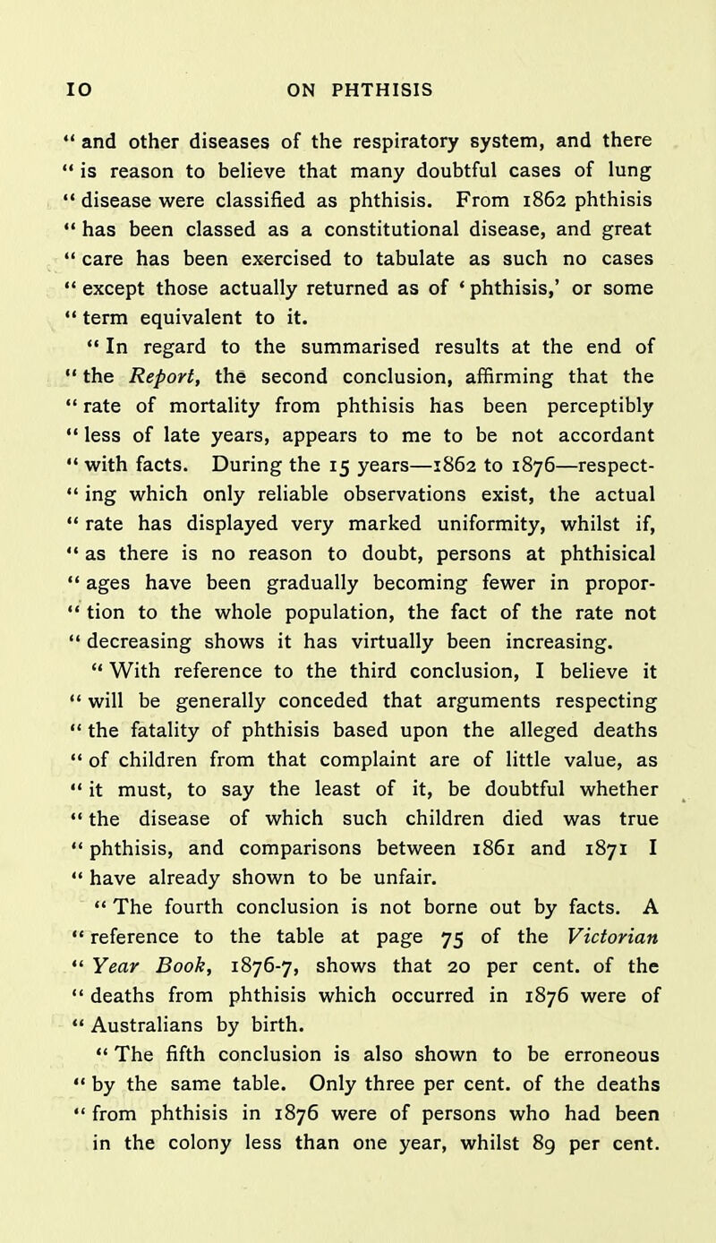 *' and other diseases of the respiratory system, and there  is reason to believe that many doubtful cases of lung  disease were classified as phthisis. From 1862 phthisis  has been classed as a constitutional disease, and great  care has been exercised to tabulate as such no cases '* except those actually returned as of ♦ phthisis,' or some term equivalent to it.  In regard to the summarised results at the end of  the Report, the second conclusion, affirming that the  rate of mortality from phthisis has been perceptibly  less of late years, appears to me to be not accordant  with facts. During the 15 years—1862 to 1876—respect-  ing which only reliable observations exist, the actual  rate has displayed very marked uniformity, whilst if,  as there is no reason to doubt, persons at phthisical  ages have been gradually becoming fewer in propor-  tion to the whole population, the fact of the rate not  decreasing shows it has virtually been increasing.  With reference to the third conclusion, I believe it ** will be generally conceded that arguments respecting  the fatality of phthisis based upon the alleged deaths '* of children from that complaint are of little value, as '* it must, to say the least of it, be doubtful whether *' the disease of which such children died was true  phthisis, and comparisons between 1861 and 1871 I  have already shown to be unfair.  The fourth conclusion is not borne out by facts. A  reference to the table at page 75 of the Victorian  Year Book, 1876-7, shows that 20 per cent, of the  deaths from phthisis which occurred in 1876 were of  Australians by birth.  The fifth conclusion is also shown to be erroneous «' by the same table. Only three per cent, of the deaths  from phthisis in 1876 were of persons who had been in the colony less than one year, whilst 8g per cent.