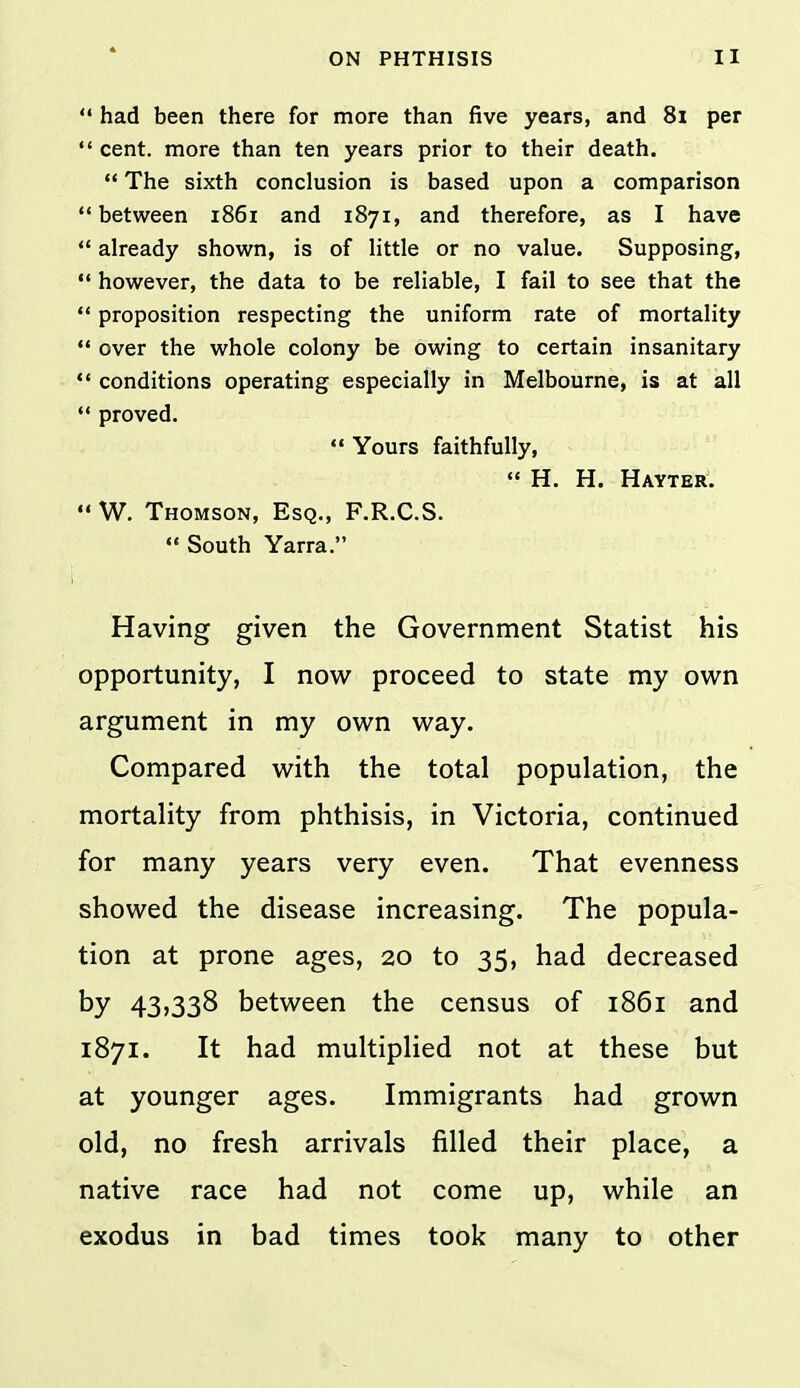  had been there for more than five years, and 8i per  cent, more than ten years prior to their death.  The sixth conclusion is based upon a comparison  between 1861 and 1871, and therefore, as I have  already shown, is of little or no value. Supposing,  however, the data to be reliable, I fail to see that the  proposition respecting the uniform rate of mortality  over the whole colony be owing to certain insanitary *' conditions operating especially in Melbourne, is at all  proved.  Yours faithfully,  H. H. Hayter.  W. Thomson, Esq., F.R.C.S.  South Yarra. Having given the Government Statist his opportunity, I now proceed to state my own argument in my own way. Compared with the total population, the mortality from phthisis, in Victoria, continued for many years very even. That evenness showed the disease increasing. The popula- tion at prone ages, 20 to 35, had decreased by 43,338 between the census of 1861 and 1871. It had multiplied not at these but at younger ages. Immigrants had grown old, no fresh arrivals filled their place, a native race had not come up, while an exodus in bad times took many to other