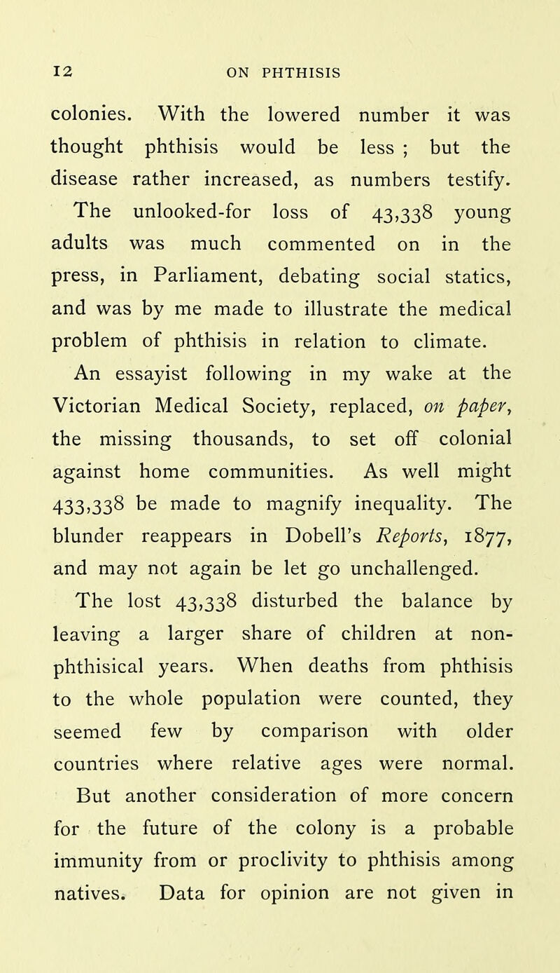 colonies. With the lowered number it was thought phthisis would be less ; but the disease rather increased, as numbers testify. The unlooked-for loss of 43,338 young adults was much commented on in the press, in Parliament, debating social statics, and was by me made to illustrate the medical problem of phthisis in relation to climate. An essayist following in my wake at the Victorian Medical Society, replaced, on paper, the missing thousands, to set off colonial against home communities. As well might 433,338 be made to magnify inequality. The blunder reappears in Dobell's Reports, 1877, and may not again be let go unchallenged. The lost 43,338 disturbed the balance by leaving a larger share of children at non- phthisical years. When deaths from phthisis to the whole population were counted, they seemed few by comparison with older countries where relative ages were normal. But another consideration of more concern for the future of the colony is a probable immunity from or proclivity to phthisis among natives. Data for opinion are not given in