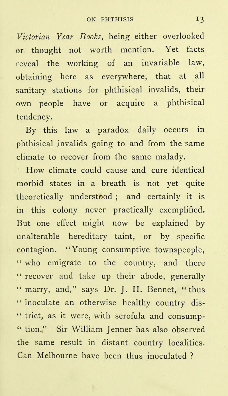 Victorian Year Books, being either overlooked or thought not worth mention. Yet facts reveal the working of an invariable law, obtaining here as everywhere, that at all sanitary stations for phthisical invalids, their own people have or acquire a phthisical tendency. By this law a paradox daily occurs in phthisical invalids going to and from the same climate to recover from the same malady. How climate could cause and cure identical morbid states in a breath is not yet quite theoretically understood ; and certainly it is in this colony never practically exemplified. But one effect might now be explained by unalterable hereditary taint, or by specific contagion. Young consumptive townspeople,  who emigrate to the country, and there  recover and take up their abode, generally  marry, and, says Dr. J. H. Bennet, thus  inoculate an otherwise healthy country dis-  trict, as it were, with scrofula and consump-  tion., Sir William Jenner has also observed the same result in distant country localities. Can Melbourne have been thus inoculated ?