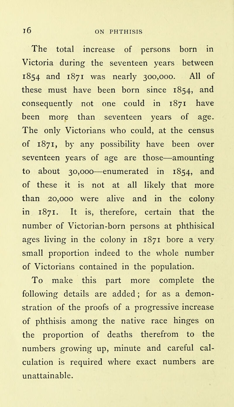 The total increase of persons born in Victoria during the seventeen years between 1854 and 1871 was nearly 300,000. All of these must have been born since 1854, and consequently not one could in 1871 have been more than seventeen years of age. The only Victorians who could, at the census of 1871, by any possibility have been over seventeen years of age are those—amounting to about 30,000—enumerated in 1854, and of these it is not at all likely that more than 20,000 were alive and in the colony in 1871. It is, therefore, certain that the number of Victorian-born persons at phthisical ages living in the colony in 1871 bore a very small proportion indeed to the whole number of Victorians contained in the population. To make this part more complete the following details are added; for as a demon- stration of the proofs of a progressive increase of phthisis among the native race hinges on the proportion of deaths therefrom to the numbers growing up, minute and careful cal- culation is required where exact numbers are unattainable.