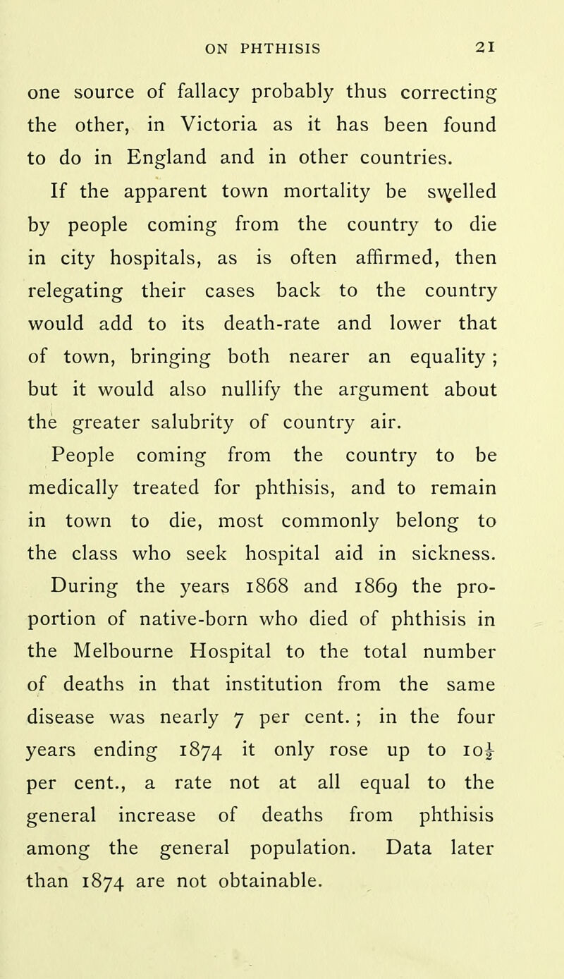 one source of fallacy probably thus correcting the other, in Victoria as it has been found to do in England and in other countries. If the apparent town mortality be sv^elled by people coming from the country to die in city hospitals, as is often affirmed, then relegating their cases back to the country would add to its death-rate and lower that of town, bringing both nearer an equality ; but it would also nullify the argument about the greater salubrity of country air. People coming from the country to be medically treated for phthisis, and to remain in town to die, most commonly belong to the class who seek hospital aid in sickness. During the years 1868 and 1869 the pro- portion of native-born who died of phthisis in the Melbourne Hospital to the total number of deaths in that institution from the same disease was nearly 7 per cent. ; in the four years ending 1874 it only rose up to 10^ per cent., a rate not at all equal to the general increase of deaths from phthisis among the general population. Data later than 1874 are not obtainable.