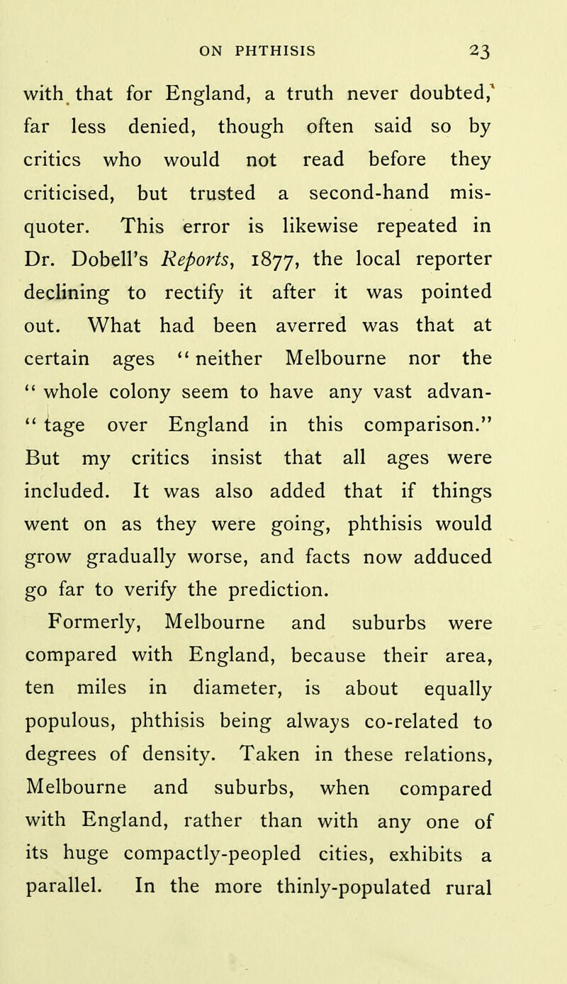 with that for England, a truth never doubted,^ far less denied, though often said so by critics who would not read before they criticised, but trusted a second-hand mis- quoter. This error is likewise repeated in Dr. Dobell's Reports, 1877, the local reporter declining to rectify it after it was pointed out. What had been averred was that at certain ages  neither Melbourne nor the  whole colony seem to have any vast advan- *' tage over England in this comparison. But my critics insist that all ages were included. It was also added that if things went on as they were going, phthisis would grow gradually worse, and facts now adduced go far to verify the prediction. Formerly, Melbourne and suburbs were compared with England, because their area, ten miles in diameter, is about equally populous, phthisis being always co-related to degrees of density. Taken in these relations, Melbourne and suburbs, when compared with England, rather than with any one of its huge compactly-peopled cities, exhibits a parallel. In the more thinly-populated rural