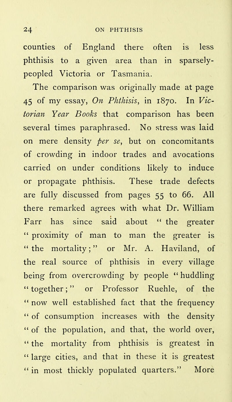 counties of England there often is less phthisis to a given area than in sparsely- peopled Victoria or Tasmania. The comparison was originally made at page 45 of my essay, Phthisis, in 1870. In Vic- torian Year Books that comparison has been several times paraphrased. No stress was laid on mere density per se, but on concomitants of crowding in indoor trades and avocations carried on under conditions likely to induce or propagate phthisis. These trade defects are fully discussed from pages 55 to 66. All there remarked agrees with what Dr. William Farr has since said about *' the greater  proximity of man to man the greater is  the mortality; or Mr. A. Haviland, of the real source of phthisis in every village being from overcrowding by people  huddling  together; or Professor Ruehle, of the  now well established fact that the frequency  of consumption increases with the density  of the population, and that, the world over,  the mortality from phthisis is greatest in *' large cities, and that in these it is greatest  in most thickly populated quarters. More