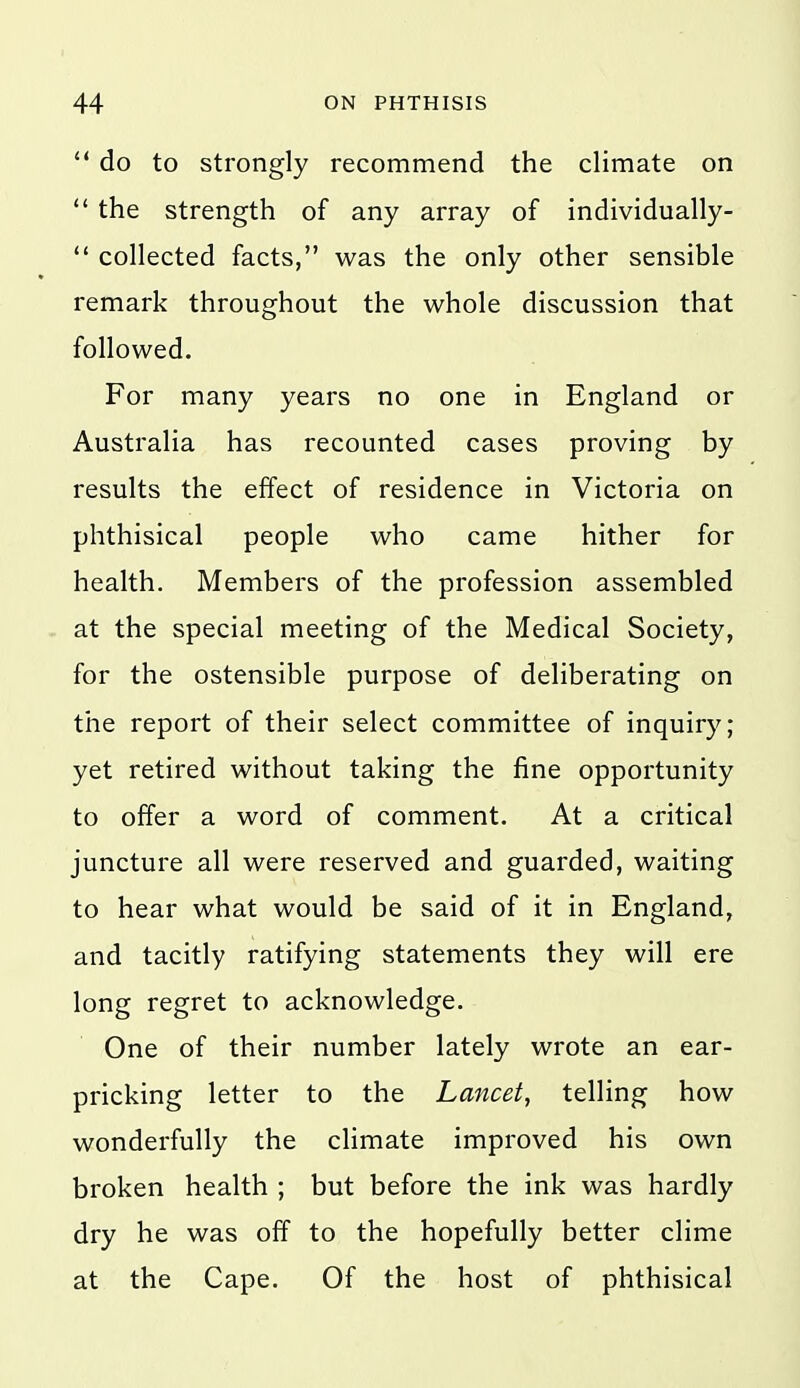  do to strongly recommend the climate on  the strength of any array of individually-  collected facts, was the only other sensible remark throughout the whole discussion that followed. For many years no one in England or Australia has recounted cases proving by results the effect of residence in Victoria on phthisical people who came hither for health. Members of the profession assembled at the special meeting of the Medical Society, for the ostensible purpose of deliberating on the report of their select committee of inquiry; yet retired without taking the fine opportunity to offer a word of comment. At a critical juncture all were reserved and guarded, waiting to hear what would be said of it in England, and tacitly ratifying statements they will ere long regret to acknowledge. One of their number lately wrote an ear- pricking letter to the Lancet, telling how wonderfully the climate improved his own broken health ; but before the ink was hardly dry he was off to the hopefully better clime at the Cape. Of the host of phthisical