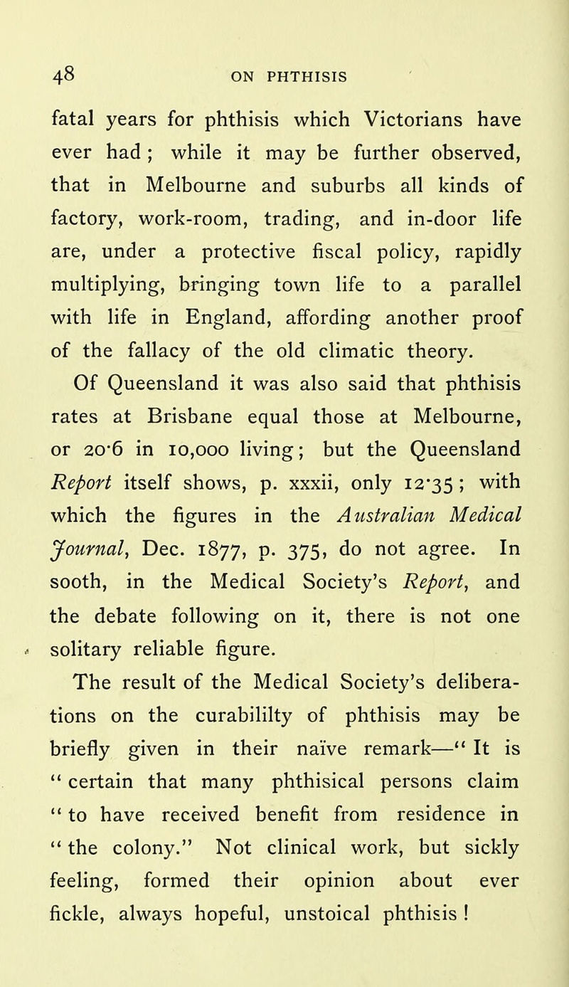 fatal years for phthisis which Victorians have ever had ; while it may be further observed, that in Melbourne and suburbs all kinds of factory, work-room, trading, and in-door life are, under a protective fiscal policy, rapidly multiplying, bringing town life to a parallel with life in England, affording another proof of the fallacy of the old climatic theory. Of Queensland it was also said that phthisis rates at Brisbane equal those at Melbourne, or 20*6 in 10,000 living; but the Queensland Report itself shows, p. xxxii, only I2'35 ; with which the figures in the Australian Medical Journal, Dec. 1877, p. 375, do not agree. In sooth, in the Medical Society's Report, and the debate following on it, there is not one solitary reliable figure. The result of the Medical Society's delibera- tions on the curabililty of phthisis may be briefly given in their naive remark— It is  certain that many phthisical persons claim  to have received benefit from residence in  the colony. Not clinical work, but sickly feeling, formed their opinion about ever fickle, always hopeful, unstoical phthisis !