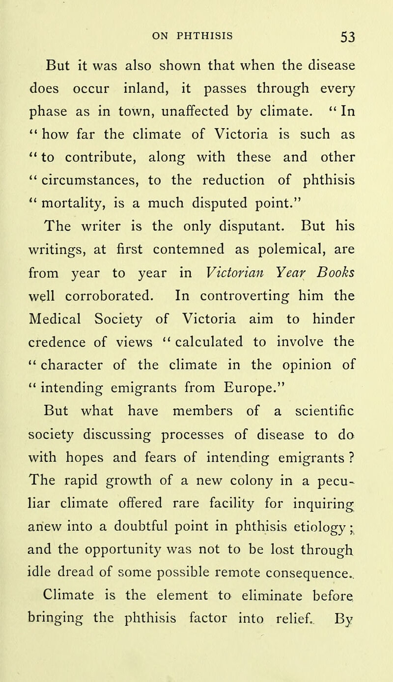 But it was also shown that when the disease does occur inland, it passes through every phase as in town, unaffected by climate.  In  how far the climate of Victoria is such as  to contribute, along with these and other  circumstances, to the reduction of phthisis ** mortality, is a much disputed point. The writer is the only disputant. But his writings, at first contemned as polemical, are from year to year in Victorian Year Books well corroborated. In controverting him the Medical Society of Victoria aim to hinder credence of views  calculated to involve the  character of the climate in the opinion of  intending emigrants from Europe. But what have members of a scientific society discussing processes of disease to do with hopes and fears of intending emigrants ? The rapid growth of a new colony in a pecu- liar climate offered rare facility for inquiring anew into a doubtful point in phthisis etiology \ and the opportunity was not to be lost through idle dread of some possible remote consequence.. Climate is the element to eliminate before bringing the phthisis factor into relief.. By