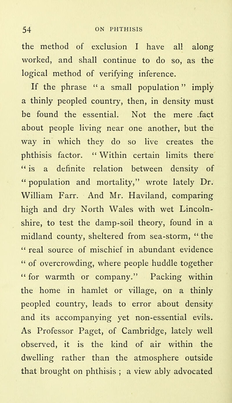 the method of exclusion I have all along worked, and shall continue to do so, as the logical method of verifying inference. If the phrase  a small population imply a thinly peopled country, then, in density must be found the essential. Not the mere .fact about people living near one another, but the way in which they do so live creates the phthisis factor.  Within certain limits there is a definite relation between density of  population and mortality, wrote lately Dr. William Farr. And Mr. Haviland, comparing high and dry North Wales with wet Lincoln- shire, to test the damp-soil theory, found in a midland county, sheltered from sea-storm,  the  real source of mischief in abundant evidence  of overcrowding, where people huddle together  for warmth or company. Packing within the home in hamlet or village, on a thinly peopled country, leads to error about density and its accompanying yet non-essential evils. As Professor Paget, of Cambridge, lately well observed, it is the kind of air within the dwelling rather than the atmosphere outside that brought on phthisis ; a view ably advocated