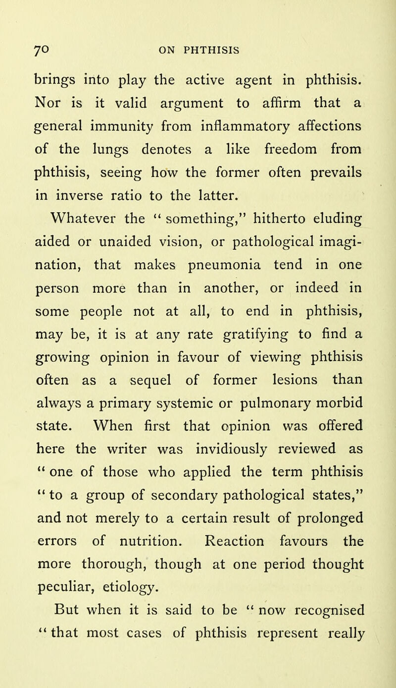 brings into play the active agent in phthisis. Nor is it valid argument to affirm that a general immunity from inflammatory affections of the lungs denotes a like freedom from phthisis, seeing how the former often prevails in inverse ratio to the latter. Whatever the  something, hitherto eluding aided or unaided vision, or pathological imagi- nation, that makes pneumonia tend in one person more than in another, or indeed in some people not at all, to end in phthisis, may be, it is at any rate gratifying to find a growing opinion in favour of viewing phthisis often as a sequel of former lesions than always a primary systemic or pulmonary morbid state. When first that opinion was offered here the writer was invidiously reviewed as  one of those who applied the term phthisis '* to a group of secondary pathological states, and not merely to a certain result of prolonged errors of nutrition. Reaction favours the more thorough, though at one period thought peculiar, etiology. But when it is said to be  now recognised that most cases of phthisis represent really