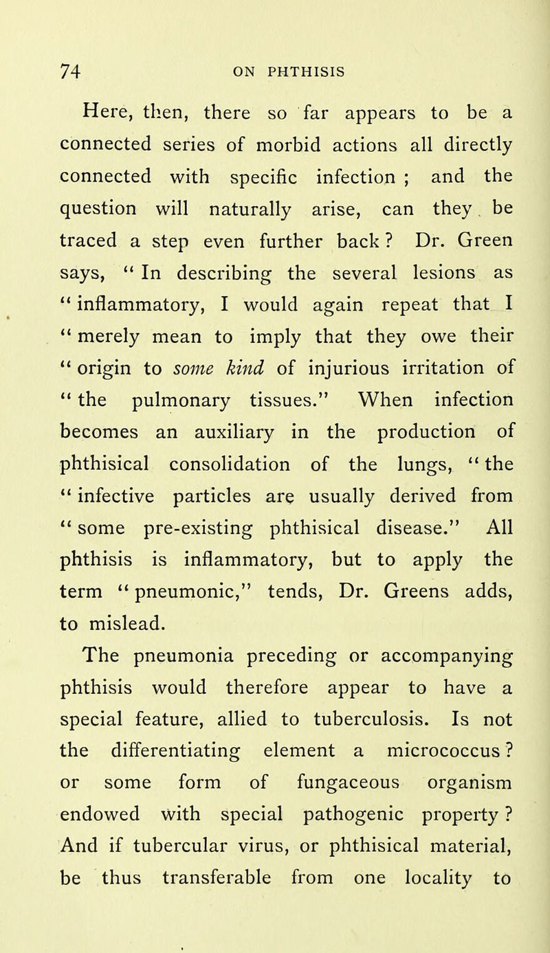 Here, then, there so far appears to be a connected series of morbid actions all directly connected with specific infection ; and the question will naturally arise, can they. be traced a step even further back ? Dr. Green says,  In describing the several lesions as '* inflammatory, I would again repeat that I  merely mean to imply that they owe their ** origin to so7ne kind of injurious irritation of  the pulmonary tissues. When infection becomes an auxiliary in the production of phthisical consolidation of the lungs,  the *' infective particles are usually derived from  some pre-existing phthisical disease. All phthisis is inflammatory, but to apply the term  pneumonic, tends. Dr. Greens adds, to mislead. The pneumonia preceding or accompanying phthisis would therefore appear to have a special feature, allied to tuberculosis. Is not the differentiating element a micrococcus ? or some form of fungaceous organism endowed with special pathogenic property ? And if tubercular virus, or phthisical material, be thus transferable from one locality to