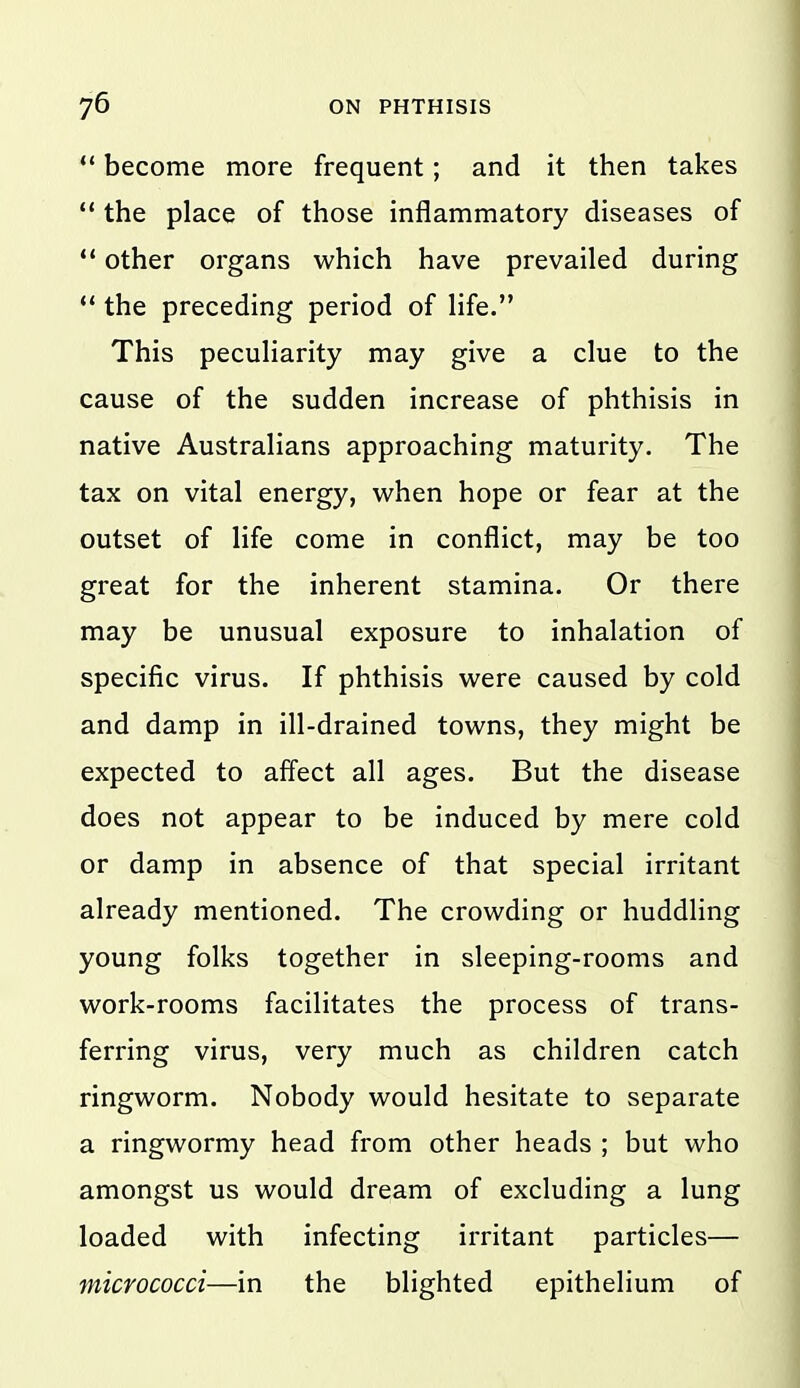 *' become more frequent; and it then takes  the place of those inflammatory diseases of  other organs which have prevailed during ** the preceding period of life. This peculiarity may give a clue to the cause of the sudden increase of phthisis in native Australians approaching maturity. The tax on vital energy, when hope or fear at the outset of life come in conflict, may be too great for the inherent stamina. Or there may be unusual exposure to inhalation of specific virus. If phthisis were caused by cold and damp in ill-drained towns, they might be expected to affect all ages. But the disease does not appear to be induced by mere cold or damp in absence of that special irritant already mentioned. The crowding or huddling young folks together in sleeping-rooms and work-rooms facilitates the process of trans- ferring virus, very much as children catch ringworm. Nobody would hesitate to separate a ringwormy head from other heads ; but who amongst us would dream of excluding a lung loaded with infecting irritant particles— micrococci—in the blighted epithelium of