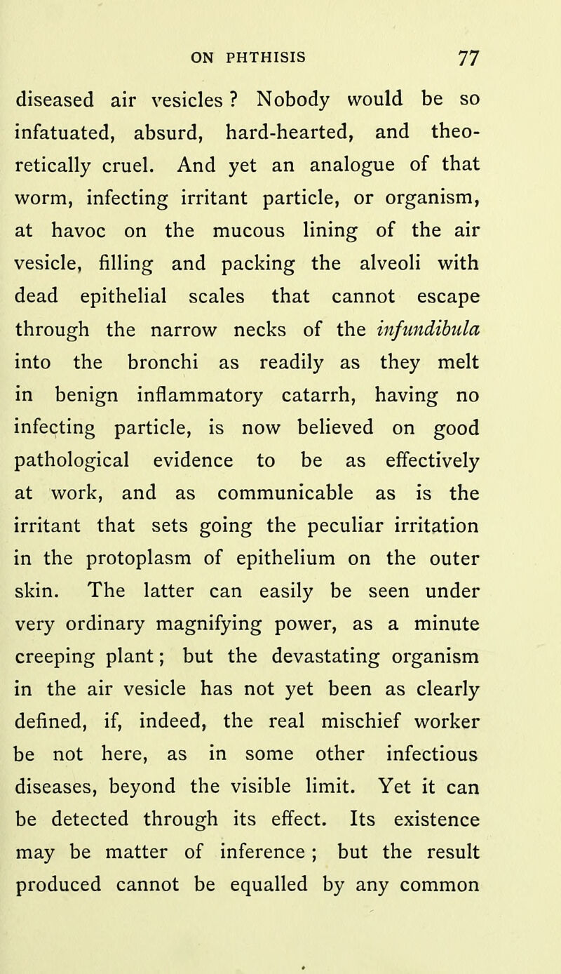 diseased air vesicles ? Nobody would be so infatuated, absurd, hard-hearted, and theo- retically cruel. And yet an analogue of that worm, infecting irritant particle, or organism, at havoc on the mucous lining of the air vesicle, filling and packing the alveoli with dead epithelial scales that cannot escape through the narrow necks of the infundibula into the bronchi as readily as they melt in benign inflammatory catarrh, having no infecting particle, is now believed on good pathological evidence to be as effectively at work, and as communicable as is the irritant that sets going the peculiar irritation in the protoplasm of epithelium on the outer skin. The latter can easily be seen under very ordinary magnifying power, as a minute creeping plant; but the devastating organism in the air vesicle has not yet been as clearly defined, if, indeed, the real mischief worker be not here, as in some other infectious diseases, beyond the visible limit. Yet it can be detected through its effect. Its existence may be matter of inference ; but the result produced cannot be equalled by any common