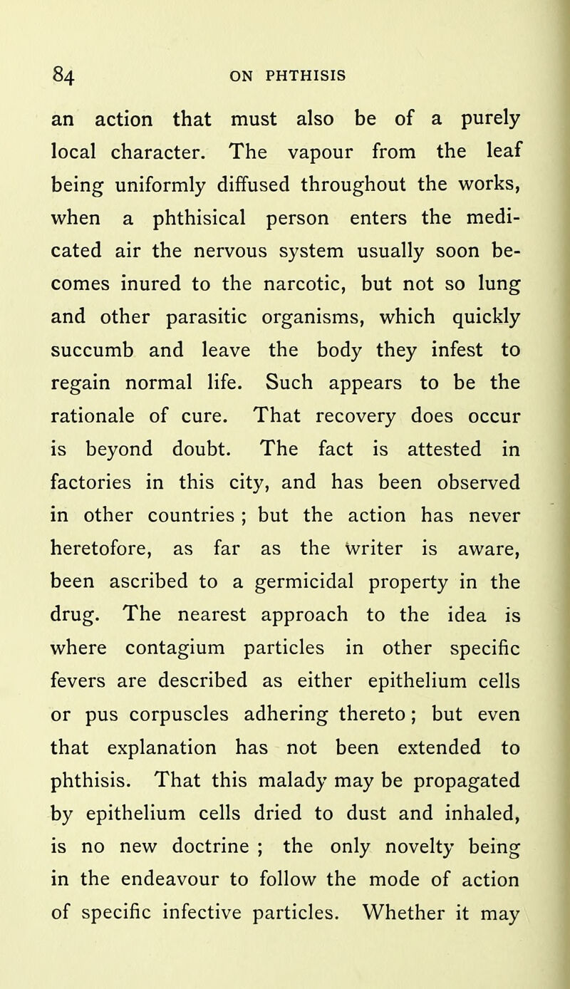 an action that must also be of a purely local character. The vapour from the leaf being uniformly diffused throughout the works, when a phthisical person enters the medi- cated air the nervous system usually soon be- comes inured to the narcotic, but not so lung and other parasitic organisms, which quickly succumb and leave the body they infest to regain normal life. Such appears to be the rationale of cure. That recovery does occur is beyond doubt. The fact is attested in factories in this city, and has been observed in other countries ; but the action has never heretofore, as far as the Writer is aware, been ascribed to a germicidal property in the drug. The nearest approach to the idea is where contagium particles in other specific fevers are described as either epithelium cells or pus corpuscles adhering thereto; but even that explanation has not been extended to phthisis. That this malady may be propagated by epithelium cells dried to dust and inhaled, is no new doctrine ; the only novelty being in the endeavour to follow the mode of action of specific infective particles. Whether it may