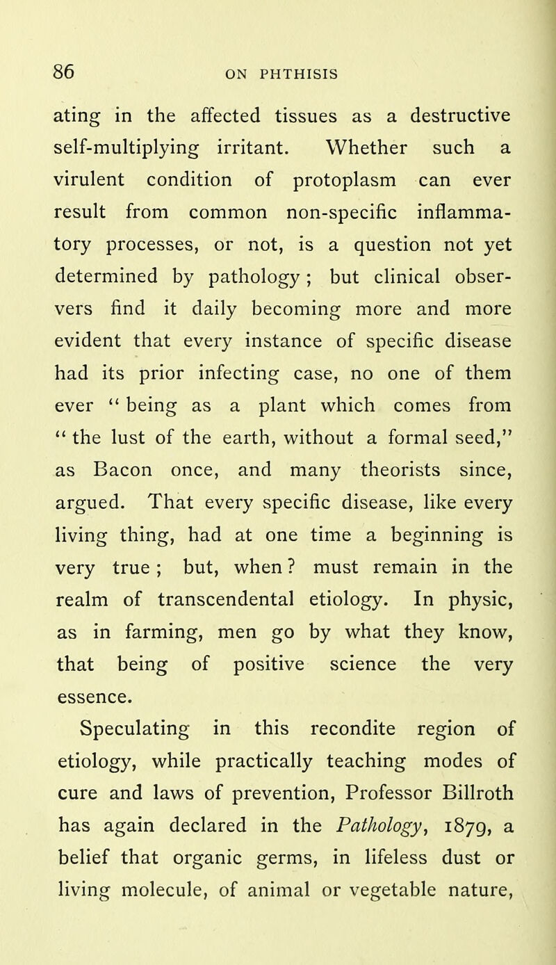 ating in the affected tissues as a destructive self-multiplying irritant. Whether such a virulent condition of protoplasm can ever result from common non-specific inflamma- tory processes, or not, is a question not yet determined by pathology; but clinical obser- vers find it daily becoming more and more evident that every instance of specific disease had its prior infecting case, no one of them ever  being as a plant which comes from  the lust of the earth, without a formal seed, as Bacon once, and many theorists since, argued. That every specific disease, like every living thing, had at one time a beginning is very true; but, when ? must remain in the realm of transcendental etiology. In physic, as in farming, men go by what they know, that being of positive science the very essence. Speculating in this recondite region of etiology, while practically teaching modes of cure and laws of prevention. Professor Billroth has again declared in the Pathology^ 1879, a belief that organic germs, in lifeless dust or living molecule, of animal or vegetable nature,