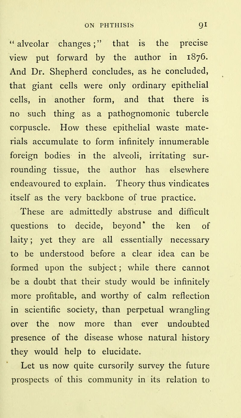 alveolar changes; that is the precise view put forward by the author in 1876. And Dr. Shepherd concludes, as he concluded, that giant cells were only ordinary epithelial cells, in another form, and that there is no such thing as a pathognomonic tubercle corpuscle. How these epithelial waste mate- rials accumulate to form infinitely innumerable foreign bodies in the alveoli, irritating sur- rounding tissue, the author has elsewhere endeavoured to explain. Theory thus vindicates itself as the very backbone of true practice. These are admittedly abstruse and difficult questions to decide, beyond* the ken of laity; yet they are all essentially necessary to be understood before a clear idea can be formed upon the subject; while there cannot be a doubt that their study would be infinitely more profitable, and worthy of calm reflection in scientific society, than perpetual wrangling over the now more than ever undoubted presence of the disease whose natural history they would help to elucidate. Let us now quite cursorily survey the future prospects of this community in its relation to