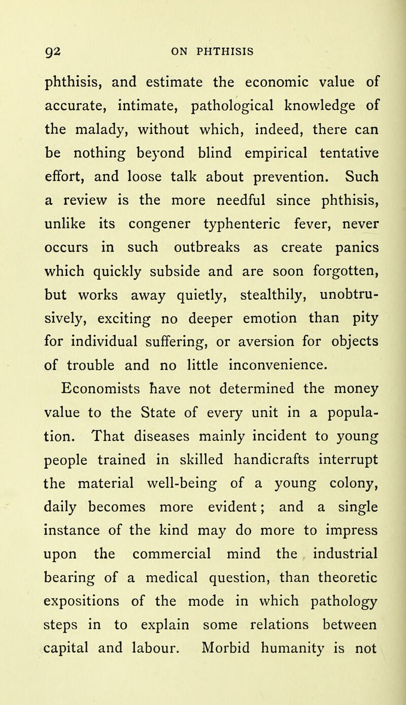 phthisis, and estimate the economic value of accurate, intimate, pathological knowledge of the malady, without which, indeed, there can be nothing beyond blind empirical tentative effort, and loose talk about prevention. Such a review is the more needful since phthisis, unlike its congener typhenteric fever, never occurs in such outbreaks as create panics which quickly subside and are soon forgotten, but works away quietly, stealthily, unobtru- sively, exciting no deeper emotion than pity for individual suffering, or aversion for objects of trouble and no little inconvenience. Economists have not determined the money value to the State of every unit in a popula- tion. That diseases mainly incident to young people trained in skilled handicrafts interrupt the material well-being of a young colony, daily becomes more evident; and a single instance of the kind may do more to impress upon the commercial mind the industrial bearing of a medical question, than theoretic expositions of the mode in which pathology steps in to explain some relations between capital and labour. Morbid humanity is not