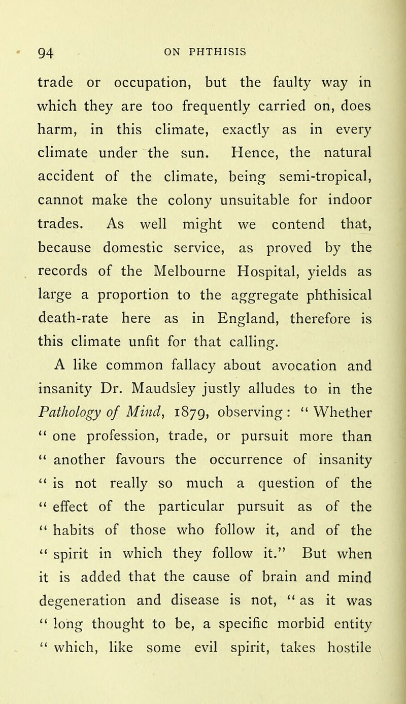 trade or occupation, but the faulty way in which they are too frequently carried on, does harm, in this climate, exactly as in every climate under the sun. Hence, the natural accident of the climate, being semi-tropical, cannot make the colony unsuitable for indoor trades. As well might we contend that, because domestic service, as proved by the records of the Melbourne Hospital, yields as large a proportion to the aggregate phthisical death-rate here as in England, therefore is this climate unfit for that callins^. A like common fallacy about avocation and insanity Dr. Maudsley justly alludes to in the Pathology of Mind, 1879, observing :  Whether  one profession, trade, or pursuit more than  another favours the occurrence of insanity  is not really so much a question of the  effect of the particular pursuit as of the  habits of those who follow it, and of the  spirit in which they follow it. But when it is added that the cause of brain and mind degeneration and disease is not, as it was  long thought to be, a specific morbid entity  which, like some evil spirit, takes hostile