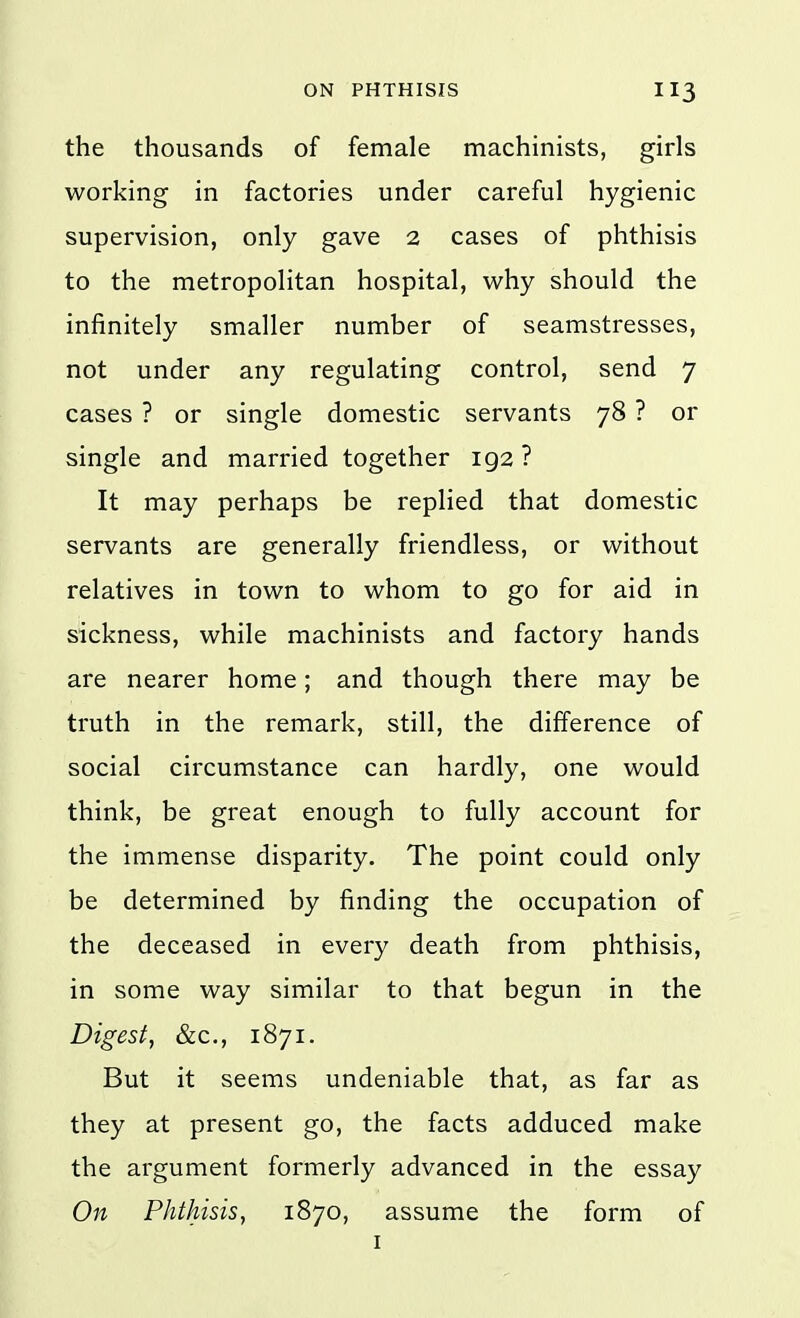 the thousands of female machinists, girls working in factories under careful hygienic supervision, only gave 2 cases of phthisis to the metropolitan hospital, why should the infinitely smaller number of seamstresses, not under any regulating control, send 7 cases ? or single domestic servants 78 ? or single and married together 192 ? It may perhaps be replied that domestic servants are generally friendless, or without relatives in town to whom to go for aid in sickness, while machinists and factory hands are nearer home; and though there may be truth in the remark, still, the difference of social circumstance can hardly, one would think, be great enough to fully account for the immense disparity. The point could only be determined by finding the occupation of the deceased in every death from phthisis, in some way similar to that begun in the Digest, &c., 1871. But it seems undeniable that, as far as they at present go, the facts adduced make the argument formerly advanced in the essay On Phthisis, 1870, assume the form of I