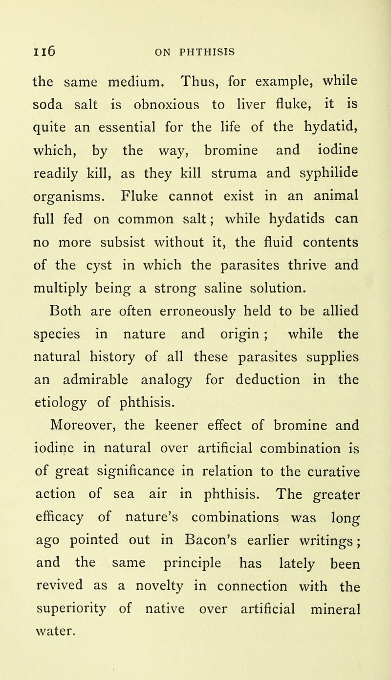 the same medium. Thus, for example, while soda salt is obnoxious to liver fluke, it is quite an essential for the life of the hydatid, which, by the way, bromine and iodine readily kill, as they kill struma and syphilide organisms. Fluke cannot exist in an animal full fed on common salt; while hydatids can no more subsist without it, the fluid contents of the cyst in which the parasites thrive and multiply being a strong saline solution. Both are often erroneously held to be allied species in nature and origin ; while the natural history of all these parasites supplies an admirable analogy for deduction in the etiology of phthisis. Moreover, the keener effect of bromine and iodine in natural over artificial combination is of great significance in relation to the curative action of sea air in phthisis. The greater efficacy of nature's combinations was long ago pointed out in Bacon's earlier writings; and the same principle has lately been revived as a novelty in connection with the superiority of native over artificial mineral water.