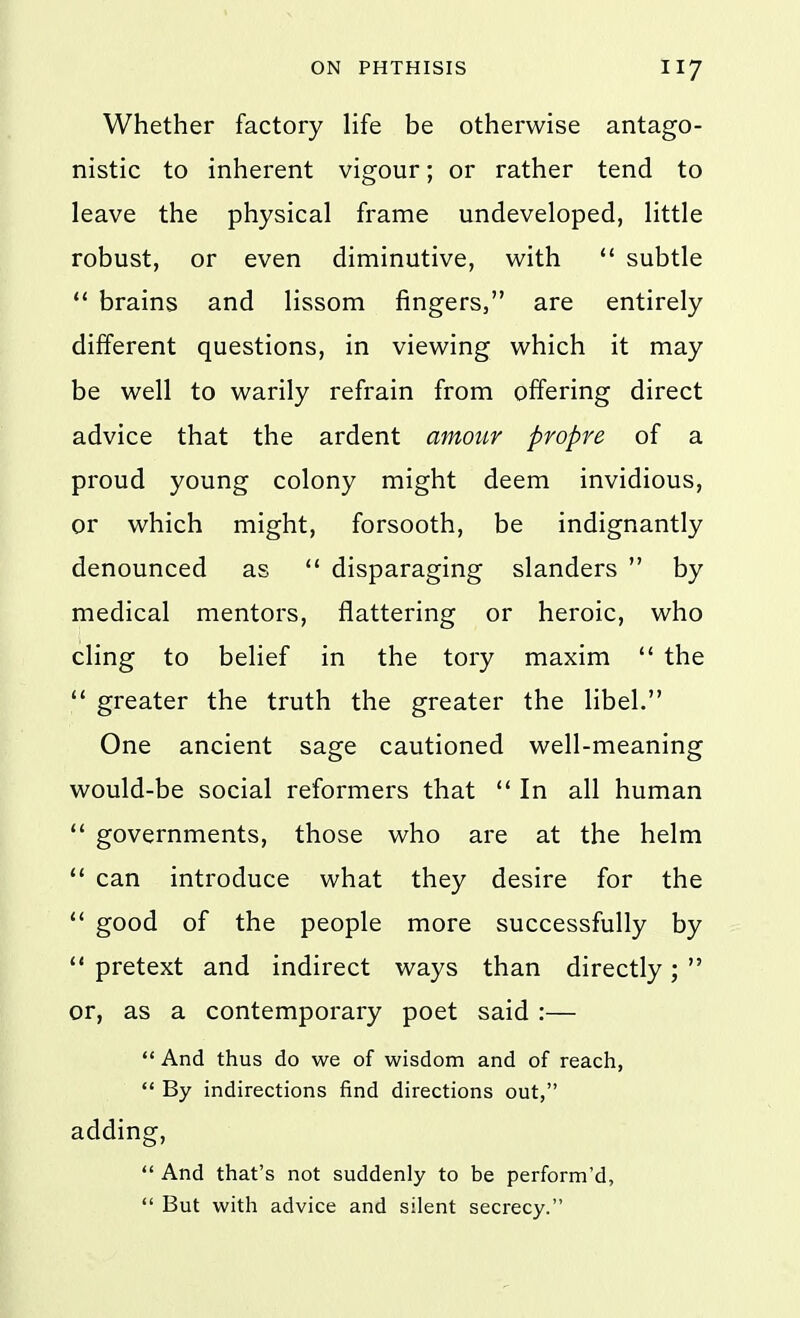 Whether factory life be otherwise antago- nistic to inherent vigour; or rather tend to leave the physical frame undeveloped, little robust, or even diminutive, with  subtle  brains and lissom fingers, are entirely different questions, in viewing which it may be well to warily refrain from offering direct advice that the ardent amour propre of a proud young colony might deem invidious, or which might, forsooth, be indignantly denounced as  disparaging slanders  by medical mentors, flattering or heroic, who cling to belief in the tory maxim  the  greater the truth the greater the libel. One ancient sage cautioned well-meaning would-be social reformers that  In all human  governments, those who are at the helm  can introduce what they desire for the  good of the people more successfully by  pretext and indirect ways than directly;  or, as a contemporary poet said :—  And thus do we of wisdom and of reach,  By indirections find directions out, adding,  And that's not suddenly to be perform'd, *' But with advice and silent secrecy.