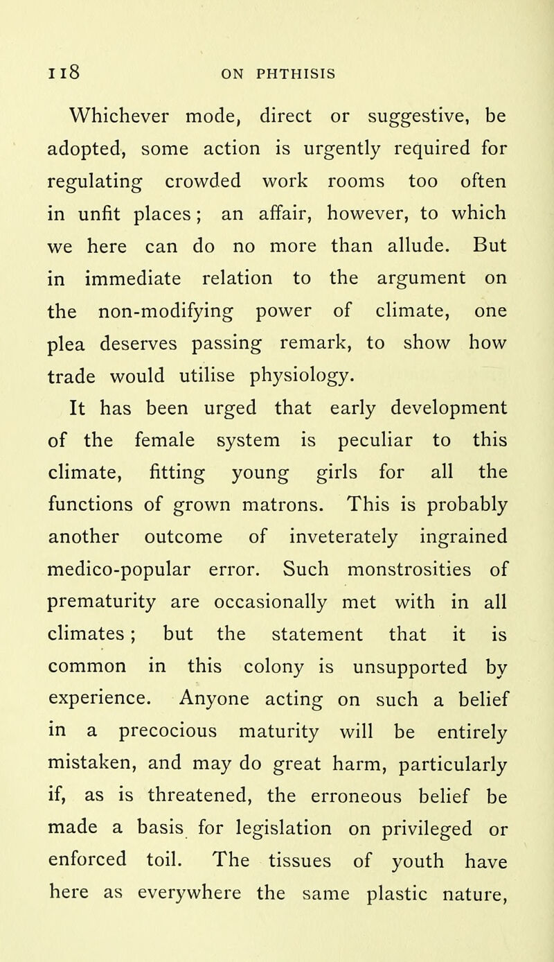 Whichever mode, direct or suggestive, be adopted, some action is urgently required for regulating crowded work rooms too often in unfit places; an affair, however, to which we here can do no more than allude. But in immediate relation to the argument on the non-modifying power of climate, one plea deserves passing remark, to show how trade would utilise physiology. It has been urged that early development of the female system is peculiar to this climate, fitting young girls for all the functions of grown matrons. This is probably another outcome of inveterately ingrained medico-popular error. Such monstrosities of prematurity are occasionally met with in all climates; but the statement that it is common in this colony is unsupported by experience. Anyone acting on such a belief in a precocious maturity will be entirely mistaken, and may do great harm, particularly if, as is threatened, the erroneous belief be made a basis for legislation on privileged or enforced toil. The tissues of youth have here as everywhere the same plastic nature.