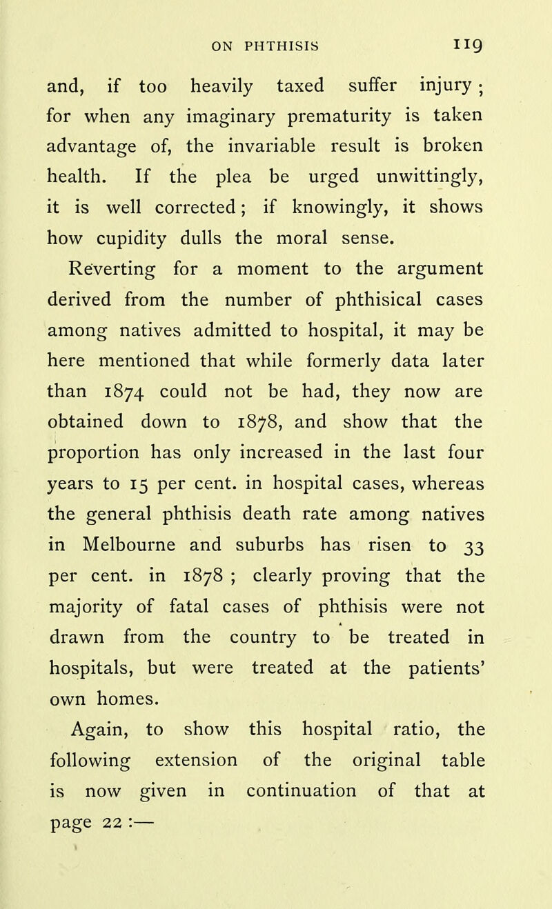 and, if too heavily taxed suffer injury ; for when any imaginary prematurity is taken advantage of, the invariable result is broken health. If the plea be urged unwittingly, it is well corrected; if knowingly, it shows how cupidity dulls the moral sense. Reverting for a moment to the argument derived from the number of phthisical cases among natives admitted to hospital, it may be here mentioned that while formerly data later than 1874 could not be had, they now are obtained down to 1878, and show that the proportion has only increased in the last four years to 15 per cent, in hospital cases, whereas the general phthisis death rate among natives in Melbourne and suburbs has risen to 33 per cent, in 1878 ; clearly proving that the majority of fatal cases of phthisis were not drawn from the country to be treated in hospitals, but were treated at the patients' own homes. Again, to show this hospital ratio, the following extension of the original table is now given in continuation of that at page 22:—