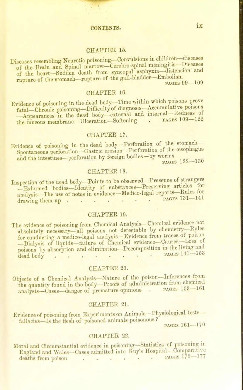 CHAPTEE 15. Diseases resembling Neurotic poisoning-Convulsions in children-diseases of the Brain and Spinal marrow—Cerebro-spmal meningitis-Diseases of the heart—Sudden death from syncopal asphyxia—distension and rupture of the stomach-rupture of the gall-bladder-Embolism ^ PAGES 99—109 CHAPTER 16. Evidence of poisoning in the dead body-Time .vithin which poisons prove fatal-Chronic poisoning-Difficulty of diagnosis—Accumulative poisons -Appearances in the dead body-external and internal-Redness ot the mucous membrane—Ulceration—Softening . pages 109—122 CHAPTER 17. Evidence of poisoning in the dead body-Perforation of the stomach- Spontaneous perforation-Gastric erosion—Perforation of the oesophagus and the intestines—perforation by foreign bodies—by worms PAGES 122—130 CHAPTER 18. Inspection of the dead body—Points to be observed—Presence of strangers —Exhumed bodies—Identity of substances—Preserving articles tor analvsis—The use of notes in evidence—Medico-legal reports—Rules tor drawing them up pages 131-141 CHAPTER 19. The evidence of poisoning from Chemical Analysis-Chemical evidence not absolutely necessary—all poisons not detectable by chemistrj'-Rules for conducting a medico-legal analysis-Evidence from traces of poison —Dialysis of liquids—failure of Chemical evidence—Causes—Loss ot tioisons bv absorption and elimination—Decomposition in the hvmg and dead body pages Ul-163 CHAPTER 20. Obiects of a Chemical Analysis-Nature of the poison-Inferencos from the quantity found in the body-Proofs of administration from cliemical analysis—Cases—danger of premature opinions . pages 163 lOi CHAPTER 21. Evidence of poisoning from Exporimonts on Animals—Physiological tests- fallacies—Is the flesh of poisoned animals poisonous? PAGES 161 — 1 /O CHAPTER 22. Moral and Circumstantial evidence in poisoning—Statistics of poisoning in England and Wales—Cases admitted into Guy's Hospital—Coniparntivo deaths from poison packs 170—1/7